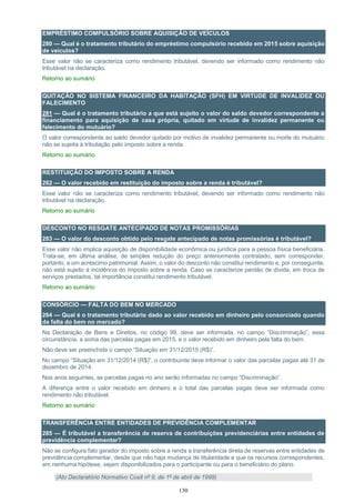 130
EMPRÉSTIMO COMPULSÓRIO SOBRE AQUISIÇÃO DE VEÍCULOS
280 — Qual é o tratamento tributário do empréstimo compulsório recebido em 2015 sobre aquisição
de veículos?
Esse valor não se caracteriza como rendimento tributável, devendo ser informado como rendimento não
tributável na declaração.
Retorno ao sumário
QUITAÇÃO NO SISTEMA FINANCEIRO DA HABITAÇÃO (SFH) EM VIRTUDE DE INVALIDEZ OU
FALECIMENTO
281 — Qual é o tratamento tributário a que está sujeito o valor do saldo devedor correspondente a
financiamento para aquisição de casa própria, quitado em virtude de invalidez permanente ou
falecimento do mutuário?
O valor correspondente ao saldo devedor quitado por motivo de invalidez permanente ou morte do mutuário
não se sujeita à tributação pelo imposto sobre a renda.
Retorno ao sumário
RESTITUIÇÃO DO IMPOSTO SOBRE A RENDA
282 — O valor recebido em restituição do imposto sobre a renda é tributável?
Esse valor não se caracteriza como rendimento tributável, devendo ser informado como rendimento não
tributável na declaração.
Retorno ao sumário
DESCONTO NO RESGATE ANTECIPADO DE NOTAS PROMISSÓRIAS
283 — O valor do desconto obtido pelo resgate antecipado de notas promissórias é tributável?
Esse valor não implica aquisição de disponibilidade econômica ou jurídica para a pessoa física beneficiária.
Trata-se, em última análise, de simples redução do preço anteriormente contratado, sem corresponder,
portanto, a um acréscimo patrimonial. Assim, o valor do desconto não constitui rendimento e, por conseguinte,
não está sujeito à incidência do imposto sobre a renda. Caso se caracterize perdão de dívida, em troca de
serviços prestados, tal importância constitui rendimento tributável.
Retorno ao sumário
CONSÓRCIO — FALTA DO BEM NO MERCADO
284 — Qual é o tratamento tributário dado ao valor recebido em dinheiro pelo consorciado quando
da falta do bem no mercado?
Na Declaração de Bens e Direitos, no código 99, deve ser informada, no campo “Discriminação”, essa
circunstância, a soma das parcelas pagas em 2015, e o valor recebido em dinheiro pela falta do bem.
Não deve ser preenchida o campo “Situação em 31/12/2015 (R$)”.
No campo “Situação em 31/12/2014 (R$)”, o contribuinte deve informar o valor das parcelas pagas até 31 de
dezembro de 2014.
Nos anos seguintes, as parcelas pagas no ano serão informadas no campo “Discriminação”.
A diferença entre o valor recebido em dinheiro e o total das parcelas pagas deve ser informada como
rendimento não tributável.
Retorno ao sumário
TRANSFERÊNCIA ENTRE ENTIDADES DE PREVIDÊNCIA COMPLEMENTAR
285 — É tributável a transferência de reserva de contribuições previdenciárias entre entidades de
previdência complementar?
Não se configura fato gerador do imposto sobre a renda a transferência direta de reservas entre entidades de
previdência complementar, desde que não haja mudança de titularidade e que os recursos correspondentes,
em nenhuma hipótese, sejam disponibilizados para o participante ou para o beneficiário do plano.
(Ato Declaratório Normativo Cosit nº 9, de 1º de abril de 1999)
 