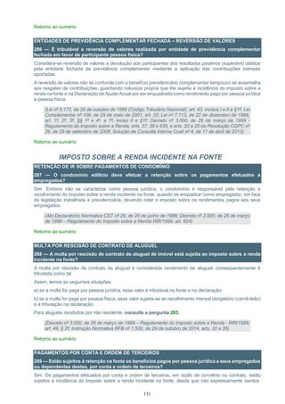 131
Retorno ao sumário
ENTIDADES DE PREVIDÊNCIA COMPLEMENTAR FECHADA – REVERSÃO DE VALORES
286 — É tributável a reversão de valores realizada por entidade de previdência complementar
fechada em favor de participante pessoa física?
Considera-se reversão de valores a devolução aos participantes dos resultados positivos (superávit) obtidos
pela entidade fechada de previdência complementar mediante a aplicação das contribuições mensais
aportadas.
A reversão de valores não se confunde com o benefício previdenciário complementar tampouco se assemelha
aos resgates de contribuições, guardando natureza própria que lhe sujeita à incidência do imposto sobre a
renda na fonte e na Declaração de Ajuste Anual por ser enquadrada como rendimento pago por pessoa jurídica
a pessoa física.
(Lei nº 5.172, de 25 de outubro de 1966 (Código Tributário Nacional), art. 43, incisos I e II e §1º; Lei
Complementar nº 109, de 29 de maio de 2001, art. 20; Lei nº 7.713, de 22 de dezembro de 1988,
art. 1º, 2º, 3º, §§ 1º e 4º, e 7º, inciso II e §1º; Decreto nº 3.000, de 26 de março de 1999 -
Regulamento do Imposto sobre a Renda, arts. 37, 38 e 639, e arts. 20 a 25 da Resolução CGPC nº
26, de 29 de setembro de 2008, Solução de Consulta Interna Cosit nº 4, de 17 de abril de 2012)
Retorno ao sumário
IMPOSTO SOBRE A RENDA INCIDENTE NA FONTE
RETENÇÃO DE IR SOBRE PAGAMENTOS DE CONDOMÍNIO
287 — O condomínio edilício deve efetuar a retenção sobre os pagamentos efetuados a
empregados?
Sim. Embora não se caracterize como pessoa jurídica, o condomínio é responsável pela retenção e
recolhimento do imposto sobre a renda incidente na fonte, quando se enquadrar como empregador, em face
da legislação trabalhista e previdenciária, devendo reter o imposto sobre os rendimentos pagos aos seus
empregados.
(Ato Declaratório Normativo CST nº 29, de 25 de junho de 1986; Decreto nº 3.000, de 26 de março
de 1999 – Regulamento do Imposto sobre a Renda RIR/1999, art. 624)
Retorno ao sumário
MULTA POR RESCISÃO DE CONTRATO DE ALUGUEL
288 — A multa por rescisão de contrato de aluguel de imóvel está sujeita ao imposto sobre a renda
incidente na fonte?
A multa por rescisão de contrato de aluguel é considerada rendimento de aluguel, consequentemente é
tributada como tal.
Assim, temos as seguintes situações:
a) se a multa for paga por pessoa jurídica, esse valor é tributável na fonte e na declaração;
b) se a multa for paga por pessoa física, esse valor sujeita-se ao recolhimento mensal obrigatório (carnê-leão)
e à tributação na declaração.
Para aluguéis recebidos por não residente, consulte a pergunta 203.
(Decreto nº 3.000, de 26 de março de 1999 – Regulamento do Imposto sobre a Renda - RIR/1999,
art. 49, § 2º; Instrução Normativa RFB nº 1.500, de 29 de outubro de 2014, arts. 30 a 35)
Retorno ao sumário
PAGAMENTOS POR CONTA E ORDEM DE TERCEIROS
289 — Estão sujeitos à retenção na fonte os benefícios pagos por pessoa jurídica a seus empregados
ou dependentes destes, por conta e ordem de terceiros?
Sim. Os pagamentos efetuados por conta e ordem de terceiros, em razão de convênio ou contrato, estão
sujeitos à incidência do imposto sobre a renda incidente na fonte, desde que não expressamente isentos.
 