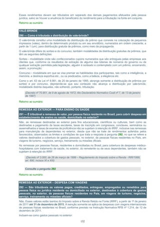 132
Esses rendimentos devem ser tributados em separado dos demais pagamentos efetuados pela pessoa
jurídica, salvo se houver a anuência do beneficiário do rendimento para a tributação na fonte em conjunto.
Retorno ao sumário
VALE-BRINDE
290 — Como é tributada a distribuição de vale-brinde?
O vale-brinde constitui uma modalidade de distribuição de prêmio que consiste na colocação de pequenos
impressos (vales), dentro de determinado produto ou em seu envoltório, numerados em ordem crescente, a
partir de 1 (um), para distribuição gratuita de prêmios, como meio de propaganda.
O vale-brinde difere do sorteio e do concurso, também modalidades de distribuição gratuitas de prêmios, que
têm as seguintes definições:
Sorteio - modalidade onde são confeccionados cupons numerados que são entregues pelas empresas aos
clientes que, conforme os resultados de extração de alguma das loterias de números do governo ou de
qualquer extração permitida pela legislação, alguém é sorteado e contemplado com um prêmio, encerrando,
assim, a promoção;
Concurso - modalidade em que se visa premiar as habilidades dos participantes, tais como a inteligência, a
memória, a destreza esportiva etc., ou os predicados, como a beleza, a elegância etc.
Como o art. 63 da Lei nº 8.981, de 20 de janeiro de 1995, abrange somente a distribuição de prêmios por
sorteio e por concurso, depreende-se que seu conteúdo não alcança a distribuição por vale-brinde,
modalidade distinta daquelas, não sofrendo, portanto, tributação.
(Decreto nº 70.951, de 9 de agosto de 1972; Ato Declaratório Normativo Cosit nº 7, de 13 de janeiro
de 1997)
Retorno ao sumário
REMESSA AO EXTERIOR — PARA ENSINO OU SAÚDE
291 — É tributável a remessa de valor, por pessoa física residente no Brasil, para cobrir despesa em
estabelecimento de ensino ou saúde, domiciliado no exterior?
Não, as remessas destinadas ao exterior para fins educacionais, científicos ou culturais, bem como as
destinadas a pagamento de taxas escolares, taxas de inscrição em congressos, conclaves, seminários ou
assemelhados e taxas de exames de proficiência não se sujeitam à retenção do IRRF, inclusive nas remessas
para manutenção de dependentes no exterior, desde que não se trate de rendimentos auferidos pelos
favorecidos, observados os limites e condições de que trata a resposta à pergunta 292, no que se refere a
valores destinados a cobertura de gastos pessoais, no exterior, de pessoas físicas residentes no País, em
viagens de turismo, negócios, serviço, treinamento ou missões oficiais.
As remessas por pessoas físicas, residentes e domiciliadas no Brasil, para cobertura de despesas médico-
hospitalares com tratamento de saúde, no exterior, do remetente ou de seus dependentes, também não se
sujeitam à retenção do IRRF.
(Decreto nº 3.000, de 26 de março de 1999 – Regulamento do Imposto sobre a Renda - RIR/1999,
art. 690, incisos XI e XIII)
Consulte a pergunta 292
Retorno ao sumário
REMESSA AO EXTERIOR – DESPESA COM VIAGENS
292 — São tributáveis os valores pagos, creditados, entregues, empregados ou remetidos para
pessoa física ou jurídica residente ou domiciliada no exterior, destinados à cobertura de gastos
pessoais, no exterior, de pessoas físicas residentes no País, em viagens de turismo, negócios,
serviço, treinamento ou missões oficiais?
Não. Esses valores estão isentos do Imposto sobre a Renda Retido na Fonte (IRRF), a partir de 1º de janeiro
de 2011 até 31 de dezembro de 2015. A isenção somente se aplica às despesas com viagens internacionais
de pessoas físicas residentes no Brasil, conforme previsto na Instrução Normativa RFB nº 1.214, de 12 de
dezembro de 2011.
Incluem-se como gastos pessoais no exterior:
 
