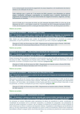 134
b.3) a comprovação documental do pagamento do preço respectivo e do recebimento dos bens e
direitos ou da utilização de serviço.
Cabe salientar que, a partir de 1º de janeiro de 2016, passam a ser tributados os valores
pagos, creditados, entregues, empregados ou remetidos para o exterior, destinados ao
pagamento de prestação de serviços decorrentes de viagens de turismo, negócios, serviço,
treinamento ou missões.
(Lei nº 12.249, de 11 de junho de 2010, art. 60; Instrução Normativa RFB nº 1.214, de 12 de
dezembro de 2011 – com efeitos a partir de 1º de janeiro de 2012; Instrução Normativa RFB nº
1.542, de 22 de janeiro de 2015; e Instrução Normativa RFB nº 1.611, de 25 de janeiro de 2016)
Retorno ao sumário
REMESSA AO EXTERIOR — INTERCÂMBIO CULTURAL
293 — É tributável a remessa para o exterior de valor para cobrir despesas de estudantes em
programas de intercâmbio cultural tais como Youth for Understanding, Open Door etc.?
Não, desde que seja realizada para custeio de transporte e manutenção do estudante no exterior e
observados, no que for pertinente, os limites e condições de que trata a resposta à pergunta 292.
(Decreto nº 3.000, de 26 de março de 1999 – Regulamento do Imposto sobre a Renda - RIR/1999,
art. 690, inciso XI; Comunicado Bacen/Decam nº 2.223, de 1990, item I, "d")
Retorno ao sumário
REMESSA AO EXTERIOR — PUBLICAÇÕES E INSCRIÇÃO EM CONGRESSOS
294 — É tributável a remessa para o exterior de valor para aquisição de publicações e para
pagamento de inscrição em congresso ou conferência?
Essas remessas não se sujeitam à tributação na fonte prevista nos arts. 682 e 685 do Decreto nº 3.000, de 26
de março de 1999 – Regulamento do Imposto sobre a Renda - RIR/1999, desde que observados, no que for
pertinente, os limites e condições de que trata a resposta à pergunta 292.
(Decreto nº 3.000, de 26 de março de 1999 – Regulamento do Imposto sobre a Renda RIR/1999,
art. 690, inciso XI; Parecer Normativo CST nº 81, de 1972)
Retorno ao sumário
REMESSA AO EXTERIOR — MANUTENÇÃO DE CÔNJUGE E FILHOS
295 — É tributável a remessa para o exterior de valor para cobrir despesa de manutenção de cônjuge
e filhos que lá se encontrem?
Não ocorre a incidência de imposto sobre a renda, previsto no art. 682 do Decreto nº 3.000, de 26 de março
de 1999 – Regulamento do Imposto sobre a Renda - RIR/1999, nas remessas efetuadas para dependentes
no exterior, em nome deles, nas condições e limites fixados pelo Banco Central do Brasil, observado, no que
for pertinente, os limites e condições de que trata a resposta à pergunta 292.
(Decreto nº 3.000, de 26 de março de 1999 – Regulamento do Imposto sobre a Renda - RIR/1999,
art. 690, inciso V)
Retorno ao sumário
REMESSA AO EXTERIOR — SEGURADORA DE SAÚDE
296 — É tributável a remessa ao exterior efetuada pela pessoa jurídica operadora de seguros de
assistência à saúde para cobertura de despesas médicas de seus segurados e dependentes?
As remessas ao exterior efetuadas pelas operadoras de planos de assistência à saúde, constituídas na
modalidade de sociedade civil ou comercial, cooperativa, ou entidade de autogestão, aos prestadores de
serviço de saúde residentes no exterior, não se sujeitam à incidência do imposto sobre a renda incidente na
fonte, desde que se refiram à cobertura de despesas médicas, hospitalares e odontológicas do beneficiário do
plano ou de seus dependentes; sejam efetuadas por conta e ordem do beneficiário, pessoa física residente e
domiciliada no Brasil; e estejam dentro dos limites admitidos nos contratos de cobertura de custos assistenciais
 