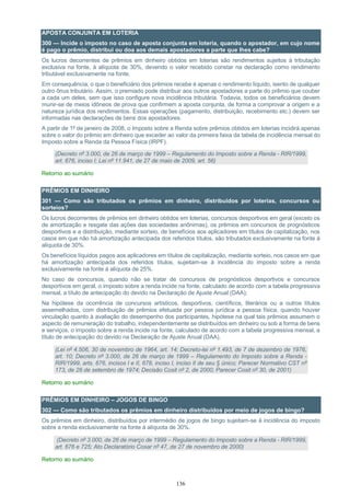 136
APOSTA CONJUNTA EM LOTERIA
300 — Incide o imposto no caso de aposta conjunta em loteria, quando o apostador, em cujo nome
é pago o prêmio, distribui ou doa aos demais apostadores a parte que lhes cabe?
Os lucros decorrentes de prêmios em dinheiro obtidos em loterias são rendimentos sujeitos à tributação
exclusiva na fonte, à alíquota de 30%, devendo o valor recebido constar na declaração como rendimento
tributável exclusivamente na fonte.
Em consequência, o que o beneficiário dos prêmios recebe é apenas o rendimento líquido, isento de qualquer
outro ônus tributário. Assim, o premiado pode distribuir aos outros apostadores a parte do prêmio que couber
a cada um deles, sem que isso configure nova incidência tributária. Todavia, todos os beneficiários devem
munir-se de meios idôneos de prova que confirmem a aposta conjunta, de forma a comprovar a origem e a
natureza jurídica dos rendimentos. Essas operações (pagamento, distribuição, recebimento etc.) devem ser
informadas nas declarações de bens dos apostadores.
A partir de 1º de janeiro de 2008, o Imposto sobre a Renda sobre prêmios obtidos em loterias incidirá apenas
sobre o valor do prêmio em dinheiro que exceder ao valor da primeira faixa da tabela de incidência mensal do
Imposto sobre a Renda da Pessoa Física (IRPF).
(Decreto nº 3.000, de 26 de março de 1999 – Regulamento do Imposto sobre a Renda - RIR/1999,
art. 676, inciso I; Lei nº 11.941, de 27 de maio de 2009, art. 56)
Retorno ao sumário
PRÊMIOS EM DINHEIRO
301 — Como são tributados os prêmios em dinheiro, distribuídos por loterias, concursos ou
sorteios?
Os lucros decorrentes de prêmios em dinheiro obtidos em loterias, concursos desportivos em geral (exceto os
de amortização e resgate das ações das sociedades anônimas), os prêmios em concursos de prognósticos
desportivos e a distribuição, mediante sorteio, de benefícios aos aplicadores em títulos de capitalização, nos
casos em que não há amortização antecipada dos referidos títulos, são tributados exclusivamente na fonte à
alíquota de 30%.
Os benefícios líquidos pagos aos aplicadores em títulos de capitalização, mediante sorteio, nos casos em que
há amortização antecipada dos referidos títulos, sujeitam-se à incidência do imposto sobre a renda
exclusivamente na fonte à alíquota de 25%.
No caso de concursos, quando não se tratar de concursos de prognósticos desportivos e concursos
desportivos em geral, o imposto sobre a renda incide na fonte, calculado de acordo com a tabela progressiva
mensal, a título de antecipação do devido na Declaração de Ajuste Anual (DAA);
Na hipótese da ocorrência de concursos artísticos, desportivos, científicos, literários ou a outros títulos
assemelhados, com distribuição de prêmios efetuada por pessoa jurídica a pessoa física, quando houver
vinculação quanto à avaliação do desempenho dos participantes, hipótese na qual tais prêmios assumem o
aspecto de remuneração do trabalho, independentemente se distribuídos em dinheiro ou sob a forma de bens
e serviços, o imposto sobre a renda incide na fonte, calculado de acordo com a tabela progressiva mensal, a
título de antecipação do devido na Declaração de Ajuste Anual (DAA).
(Lei nº 4.506, 30 de novembro de 1964, art. 14; Decreto-lei nº 1.493, de 7 de dezembro de 1976,
art. 10; Decreto nº 3.000, de 26 de março de 1999 – Regulamento do Imposto sobre a Renda -
RIR/1999, arts. 676, incisos I e II, 678, inciso I, inciso II de seu § único; Parecer Normativo CST nº
173, de 26 de setembro de 1974; Decisão Cosit nº 2, de 2000; Parecer Cosit nº 30, de 2001)
Retorno ao sumário
PRÊMIOS EM DINHEIRO – JOGOS DE BINGO
302 — Como são tributados os prêmios em dinheiro distribuídos por meio de jogos de bingo?
Os prêmios em dinheiro, distribuídos por intermédio de jogos de bingo sujeitam-se à incidência do imposto
sobre a renda exclusivamente na fonte à alíquota de 30%.
(Decreto nº 3.000, de 26 de março de 1999 – Regulamento do Imposto sobre a Renda - RIR/1999,
art. 676 e 725; Ato Declaratório Cosar nº 47, de 27 de novembro de 2000)
Retorno ao sumário
 