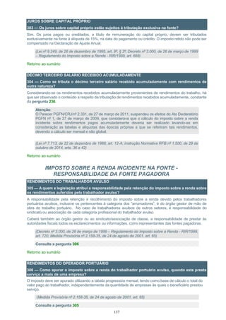 137
JUROS SOBRE CAPITAL PRÓPRIO
303 — Os juros sobre capital próprio estão sujeitos à tributação exclusiva na fonte?
Sim. Os juros pagos ou creditados, a título de remuneração do capital próprio, devem ser tributados
exclusivamente na fonte à alíquota de 15%, na data do pagamento ou crédito. O imposto retido não pode ser
compensado na Declaração de Ajuste Anual.
(Lei nº 9.249, de 26 de dezembro de 1995, art. 9º, § 2º; Decreto nº 3.000, de 26 de março de 1999
– Regulamento do Imposto sobre a Renda - RIR/1999, art. 668)
Retorno ao sumário
DÉCIMO TERCEIRO SALÁRIO RECEBIDO ACUMULADAMENTE
304 — Como se tributa o décimo terceiro salário recebido acumuladamente com rendimentos de
outra natureza?
Considerando-se os rendimentos recebidos acumuladamente provenientes de rendimentos do trabalho, há
que ser observado o conteúdo a respeito da tributação de rendimentos recebidos acumuladamente, constante
da pergunta 236.
Atenção:
O Parecer PGFN/CRJ/nº 2.331, de 27 de março de 2011, suspendeu os efeitos do Ato Declaratório
PGFN nº 1, de 27 de março de 2009, que considerava que o cálculo do imposto sobre a renda
incidente sobre rendimentos pagos acumuladamente deveria ser realizado levando-se em
consideração as tabelas e alíquotas das épocas próprias a que se referiram tais rendimentos,
devendo o cálculo ser mensal e não global.
(Lei nº 7.713, de 22 de dezembro de 1988, art. 12-A; Instrução Normativa RFB nº 1.500, de 29 de
outubro de 2014, arts. 36 a 42)
Retorno ao sumário
IMPOSTO SOBRE A RENDA INCIDENTE NA FONTE -
RESPONSABILIDADE DA FONTE PAGADORA
RENDIMENTOS DO TRABALHADOR AVULSO
305 — A quem a legislação atribui a responsabilidade pela retenção do imposto sobre a renda sobre
os rendimentos auferidos pelo trabalhador avulso?
A responsabilidade pela retenção e recolhimento do imposto sobre a renda devido pelos trabalhadores
portuários avulsos, inclusive os pertencentes à categoria dos “arrumadores”, é do órgão gestor de mão de
obra do trabalho portuário. No caso de trabalhadores avulsos de outros setores, é responsabilidade do
sindicato ou associação de cada categoria profissional do trabalhador avulso.
Caberá também ao órgão gestor ou ao sindicato/associação de classe, a responsabilidade de prestar às
autoridades fiscais todos os esclarecimentos ou informações, como representantes das fontes pagadoras.
(Decreto nº 3.000, de 26 de março de 1999 – Regulamento do Imposto sobre a Renda - RIR/1999,
art. 720; Medida Provisória nº 2.158-35, de 24 de agosto de 2001, art. 65)
Consulte a pergunta 306
Retorno ao sumário
RENDIMENTOS DO OPERADOR PORTUÁRIO
306 — Como apurar o imposto sobre a renda do trabalhador portuário avulso, quando este presta
serviço a mais de uma empresa?
O imposto deve ser apurado utilizando a tabela progressiva mensal, tendo como base de cálculo o total do
valor pago ao trabalhador, independentemente da quantidade de empresas às quais o beneficiário prestou
serviço.
(Medida Provisória nº 2.158-35, de 24 de agosto de 2001, art. 65)
Consulte a pergunta 305
 