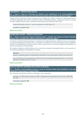 139
VENCIMENTO — IMPOSTO NÃO RETIDO
311 — Qual é a data de vencimento do imposto, cujo recolhimento é de responsabilidade do
beneficiário do rendimento, caso a decisão final confirme como devido o imposto em litígio?
Tratando-se de rendimento sujeito ao ajuste anual, considera-se vencido o imposto na data prevista para a
entrega da declaração. No caso de rendimento sujeito à tributação exclusiva, considera-se vencido o imposto
no prazo originário previsto para o recolhimento do imposto que deveria ter sido retido.
(Parecer Normativo Cosit nº 1, de 24 de setembro de 2002, item 19)
Consulte a pergunta 312
Retorno ao sumário
ACRÉSCIMOS LEGAIS — IMPOSTO NÃO RETIDO
312 — Quais os acréscimos legais incidentes sobre o imposto não retido por força de decisão
judicial, caso a decisão final confirme como devido o imposto em litígio?
A multa de mora fica interrompida desde a concessão da medida judicial até o trigésimo dia de sua cassação.
No caso de pagamento após esse prazo, a contagem da multa de mora será reiniciada a partir do trigésimo
primeiro dia, considerando, inclusive e se for o caso, o período entre o vencimento originário da obrigação e a
data de concessão da medida judicial.
Em qualquer hipótese, serão devidos juros de mora sem qualquer interrupção desde o mês seguinte ao
vencimento estabelecido na legislação do imposto.
Atenção:
Apenas o depósito judicial ou administrativo tempestivo é que interrompe a multa e juros de mora.
(Lei nº 9.430, de 27 de dezembro de 1996, art. 63, § 2º; Parecer Normativo Cosit nº 1, de 24 de
setembro de 2002, itens 19.1 a 19.3)
Retorno ao sumário
ÔNUS DO IMPOSTO ASSUMIDO PELA FONTE PAGADORA
313 — Quando a fonte pagadora assumir o ônus do imposto devido pelo beneficiário, este pode
compensar na declaração o imposto retido?
Sim, devendo o beneficiário oferecer à tributação o valor reajustado.
(Decreto nº 3.000, de 26 de março de 1999 – Regulamento do Imposto sobre a Renda - RIR/1999,
art. 725)
Consulte a pergunta 184
Retorno ao sumário
 