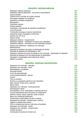 14
DEDUÇÕES - DESPESAS MÉDICAS
Despesas médicas dedutíveis
Despesas médicas dedutíveis – documento comprobatório
350
351
Exame de DNA
Células-tronco oriundas de cordão umbilical
352
353
Internação hospitalar em residência 354
Aparelhos e próteses ortopédicas 355
Marcapasso 356
Parafusos e placas 357
Prótese dentária 358
Colocação e manutenção de aparelhos ortodônticos 359
Lente intraocular 360
Transfusão de sangue e exames laboratoriais 361
Assistente social, massagista e enfermeiro 362
Gastos com UTI no ar 363
Seguro-saúde 364
Despesas médicas – ressarcimento
Despesas médicas – reembolso no mesmo ano-calendário
Despesas médicas – reembolso em ano-calendário posterior
365
366
367
Pessoa com deficiência - despesas com instrução
Medicamentos
368
369
Dedução de despesa com parto na declaração do marido
Dedução de despesa com fertilização in vitro
370
371
Despesas médicas com plano de saúde ou com instrução - declaração em separado 372
Dedução de despesa com não dependentes na declaração 373
Passagem e hospedagem para tratamento médico 374
Médico no exterior 375
DEDUÇÕES - DESPESAS COM INSTRUÇÃO
Despesas com instrução - dedução 376
Despesas com instrução - limite 377
Mensalidades e anuidades 378
Educação infantil 379
Curso de especialização 380
Curso profissionalizante - técnico 381
Creche 382
Filho ou enteado 383
Divórcio ou separação judicial no ano-calendário 384
Neto, bisneto, irmão, primo, sobrinho 385
Menor pobre 386
Despesas com instrução - sentença judicial 387
Dissertações e teses 388
Enciclopédias, livros, publicações e materiais técnicos 389
Cursos preparatórios para concursos ou vestibulares 390
Idiomas, música, dança, esportes, corte e costura 391
Menor em instituição beneficente 392
Contribuição a associações de pais e mestres 393
Despesas de instrução - remessa para o exterior 394
Viagens e estadas para estudo 395
Filho ou enteado que trancou matrícula na faculdade 396
Despesas com instrução - auxílio 397
Despesas com instrução - ressarcimento 398
Crédito educativo 399
Construção de escola em imóvel rural 400
 
