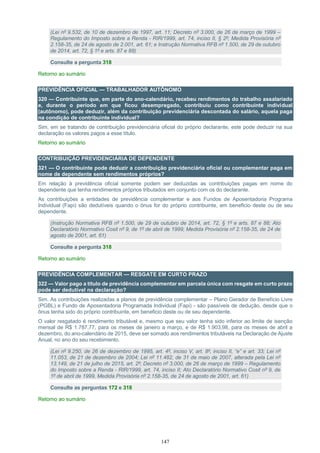147
(Lei nº 9.532, de 10 de dezembro de 1997, art. 11; Decreto nº 3.000, de 26 de março de 1999 –
Regulamento do Imposto sobre a Renda - RIR/1999, art. 74, inciso II, § 2º; Medida Provisória nº
2.158-35, de 24 de agosto de 2.001, art. 61; e Instrução Normativa RFB nº 1.500, de 29 de outubro
de 2014, art. 72, § 1º e arts. 87 e 88)
Consulte a pergunta 318
Retorno ao sumário
PREVIDÊNCIA OFICIAL — TRABALHADOR AUTÔNOMO
320 — Contribuinte que, em parte do ano-calendário, recebeu rendimentos do trabalho assalariado
e, durante o período em que ficou desempregado, contribuiu como contribuinte individual
(autônomo), pode deduzir, além da contribuição previdenciária descontada do salário, aquela paga
na condição de contribuinte individual?
Sim, em se tratando de contribuição previdenciária oficial do próprio declarante, este pode deduzir na sua
declaração os valores pagos a esse título.
Retorno ao sumário
CONTRIBUIÇÃO PREVIDENCIÁRIA DE DEPENDENTE
321 — O contribuinte pode deduzir a contribuição previdenciária oficial ou complementar paga em
nome de dependente sem rendimentos próprios?
Em relação à previdência oficial somente podem ser deduzidas as contribuições pagas em nome do
dependente que tenha rendimentos próprios tributados em conjunto com os do declarante.
As contribuições a entidades de previdência complementar e aos Fundos de Aposentadoria Programa
Individual (Fapi) são dedutíveis quando o ônus for do próprio contribuinte, em beneficio deste ou de seu
dependente.
(Instrução Normativa RFB nº 1.500, de 29 de outubro de 2014, art. 72, § 1º e arts. 87 e 88; Ato
Declaratório Normativo Cosit nº 9, de 1º de abril de 1999; Medida Provisória nº 2.158-35, de 24 de
agosto de 2001, art. 61)
Consulte a pergunta 318
Retorno ao sumário
PREVIDÊNCIA COMPLEMENTAR — RESGATE EM CURTO PRAZO
322 — Valor pago a título de previdência complementar em parcela única com resgate em curto prazo
pode ser dedutível na declaração?
Sim. As contribuições realizadas a planos de previdência complementar – Plano Gerador de Benefício Livre
(PGBL) e Fundo de Aposentadoria Programada Individual (Fapi) - são passíveis de dedução, desde que o
ônus tenha sido do próprio contribuinte, em beneficio deste ou de seu dependente.
O valor resgatado é rendimento tributável e, mesmo que seu valor tenha sido inferior ao limite de isenção
mensal de R$ 1.787,77, para os meses de janeiro a março, e de R$ 1.903,98, para os meses de abril a
dezembro, do ano-calendário de 2015, deve ser somado aos rendimentos tributáveis na Declaração de Ajuste
Anual, no ano do seu recebimento.
(Lei nº 9.250, de 26 de dezembro de 1995, art. 4º, inciso V, art. 8º, inciso II, “e” e art. 33; Lei nº
11.053, de 21 de dezembro de 2004; Lei nº 11.482, de 31 de maio de 2007, alterada pela Lei nº
13.149, de 21 de julho de 2015, art. 2º; Decreto nº 3.000, de 26 de março de 1999 – Regulamento
do Imposto sobre a Renda - RIR/1999, art. 74, inciso II; Ato Declaratório Normativo Cosit nº 9, de
1º de abril de 1999, Medida Provisória nº 2.158-35, de 24 de agosto de 2001, art. 61)
Consulte as perguntas 172 e 318
Retorno ao sumário
 