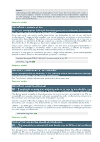 150
Atenção:
Na ficha Pagamentos Efetuados, da Declaração de Ajuste Anual, devem ser informados o nome e
o número de inscrição no Cadastro de Pessoas Físicas (CPF) de todos os beneficiários da pensão
e o valor total pago no ano, ainda que tenha sido descontado pelo seu empregador em nome de
apenas um dos beneficiários.
Retorno ao sumário
DEPENDÊNCIA — MUDANÇA NO ANO
330 — Como proceder para a dedução de dependente quando ocorrer mudança de dependência de
um para outro contribuinte, no curso do ano-calendário?
Como regra geral, não podem constar dependentes nas declarações de mais de um contribuinte
simultaneamente. Todavia, constitui exceção a essa regra a hipótese de ocorrer início ou término, durante o
ano-calendário, da condição de dependência, como, por exemplo, filho dependente do pai ou mãe, que se
casa e passa a ser dependente do cônjuge; ou casal que se separa e, até determinado mês, os filhos eram
dependentes de um dos cônjuges, que depois passa a pagar pensão alimentícia aos filhos.
Nesses casos, ambos os contribuintes podem utilizar o valor total anual da dedução correspondente ao
dependente, na declaração de rendimentos relativa a esse ano-calendário, no entanto, as despesas e
rendimentos do dependente, são declarados relativamente ao período de dependência.
No caso do ex-cônjuge ou ex-companheiro que passou a pagar pensão alimentícia judicial, também pode ser
deduzido o valor da pensão no ano-calendário em que se deu a separação.
(Instrução Normativa RFB nº 1.500, de 29 de outubro de 2014, art. 90)
Consulte a pergunta 332
Retorno ao sumário
DEPENDENTE — FALECIMENTO NO ANO-CALENDÁRIO
331 — Pode ser considerado dependente o filho que nasce e morre no ano-calendário, cônjuge e
outros dependentes que faleçam durante o ano-calendário?
Sim. É admissível a dedução pelo valor total anual da dedução de dependente.
Retorno ao sumário
DEPENDÊNCIA DURANTE PARTE DO ANO
332 — O contribuinte que passa a ter rendimentos próprios no curso do ano-calendário e que
apresenta declaração em separado pode ser dependente em outra declaração nesse mesmo ano?
Não. Exceto quando a relação de dependência iniciar ou terminar durante o ano-calendário (ex: filho que
completa 25 anos e passa a declarar), neste caso, a pessoa física pode, simultaneamente, constar como
dependente em uma declaração e apresentar declaração em separado.
Ressalte-se que os rendimentos e despesas devem ser declarados pelo valor correspondente ao período de
dependência, com exceção do valor de dependente, que pode ser deduzido pelo valor total (R$ 2.275,08).
Observe-se que o cônjuge ou companheiro que passou a ter rendimentos próprios no curso do ano-calendário
e que apresenta declaração em separado não pode constar como dependente na declaração apresentada
pelo outro cônjuge ou companheiro.
Consulte as perguntas 329
Retorno ao sumário
FILHO UNIVERSITÁRIO QUE FAZ 25 ANOS NO INÍCIO DO ANO
333 — Filho universitário que completou 25 anos durante o ano de 2015 pode ser considerado
dependente?
Sim. De acordo com a legislação tributária pode ser considerado dependente a filha, o filho, a enteada ou o
enteado, até 21 anos, ou de qualquer idade quando incapacitado física ou mentalmente para o trabalho.
Podem ainda ser assim considerados, quando maiores até 24 anos de idade, se ainda estiverem cursando
 
