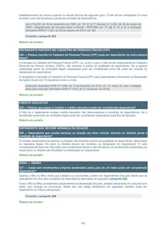 151
estabelecimento de ensino superior ou escola técnica de segundo grau. O fato de ter completado 25 anos
durante o ano não ocasiona a perda da condição de dependência.
(Lei nº 9.250, de 26 de dezembro de 1995, art. 35, III, § 1º; Decreto nº 3.000, de 26 de março de
1999 – Regulamento do Imposto sobre a Renda - RIR/1999, art. 77, §§ 1º, III, e 2º; e Instrução
Normativa RFB nº 1.500, de 29 de outubro de 2014, art. 90)
Consulte a pergunta 323
Retorno ao sumário
DEPENDENTE INSCRITO NO CADASTRO DE PESSOAS FÍSICAS (CPF)
334 — Pessoa inscrita no Cadastro de Pessoas Físicas (CPF) pode ser dependente de outra pessoa
física?
A inscrição no Cadastro de Pessoas Físicas (CPF), ou, se for o caso, o fato de ser responsável por Cadastro
Nacional da Pessoa Jurídica (CNPJ), não acarreta a perda da qualidade de dependente. Se a pessoa
cadastrada reunir as condições legais necessárias para ser considerada como tal, pode ser incluída na
declaração do responsável.
É obrigatória a inscrição no Cadastro de Pessoas Físicas (CPF) para dependentes informados na Declaração
de Ajuste Anual com 14 (quatorze) anos ou mais.
(Instrução Normativa RFB nº 1.548, de 13 de fevereiro de 2015, art. 3º, inciso III, com a redação
dada pela Instrução Normativa RFB nº 1.610, de 21 de janeiro de 2016)
Retorno ao sumário
CRÉDITO EDUCATIVO
335 — Pessoa que passe a receber o crédito educativo pode ser considerada dependente?
O fato de o dependente receber crédito educativo não descaracteriza a condição de dependência. Se o
beneficiado preencher as condições legais pode ser considerado dependente para fins de dedução.
Retorno ao sumário
DEPENDENTE QUE RECEBE HERANÇA OU DOAÇÃO
336 — Dependente que recebe herança ou doação em bens móveis, imóveis ou direitos perde a
condição de dependente?
O simples recebimento de herança ou doação não acarreta a perda da qualidade de dependente, observados
os requisitos legais. Os bens ou direitos devem ser incluídos na declaração do responsável. O valor
correspondente deve ser informado como rendimento isento e não tributável e os rendimentos produzidos por
esses bens ou direitos são tributados na declaração do responsável.
Retorno ao sumário
NORA — GENRO
337 — Casal sem rendimentos próprios sustentado pelos pais de um deles pode ser considerado
dependente?
Apenas o filho ou filha, ainda que casados ou conviventes, podem ser dependentes dos pais desde que se
enquadrem em uma das condições de dependência elencadas na resposta à pergunta 323.
Caso o filho ou filha, considerados dependentes na declaração dos pais, estejam declarando em conjunto com
estes, seu cônjuge ou convivente, desde que não esteja declarando em separado, também pode ser
dependente na mesma declaração.
Consulte a pergunta 338
Retorno ao sumário
 