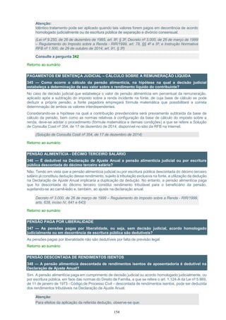 154
Atenção:
Idêntico tratamento pode ser aplicado quando tais valores forem pagos em decorrência de acordo
homologado judicialmente ou de escritura pública de separação e divórcio consensual.
(Lei nº 9.250, de 26 de dezembro de 1995, art. 8º, § 3º; Decreto nº 3.000, de 26 de março de 1999
– Regulamento do Imposto sobre a Renda - RIR/1999, art. 78, §§ 4º e 5º; e Instrução Normativa
RFB nº 1.500, de 29 de outubro de 2014, art. 91, § 3º)
Consulte a pergunta 342
Retorno ao sumário
PAGAMENTOS EM SENTENÇA JUDICIAL – CÁLCULO SOBRE A REMUNERAÇÃO LÍQUIDA
345 — Como ocorre o cálculo da pensão alimentícia, na hipótese na qual a decisão judicial
estabeleça a determinação de seu valor sobre o rendimento líquido do contribuinte?
No caso de decisão judicial que estabeleça o valor de pensão alimentícia em percentual da remuneração,
aplicado após a subtração do imposto sobre a renda incidente na fonte, de cuja base de cálculo se pode
deduzir a própria pensão, a fonte pagadora empregará fórmula matemática que possibilitará a correta
determinação de ambos os valores interdependentes.
Considerando-se a hipótese na qual a contribuição previdenciária será previamente subtraída da base de
cálculo da pensão, bem como as normas relativas à configuração da base de cálculo do imposto sobre a
renda, deve-se adotar o procedimento (fórmula matemática e demais condições) a que se refere a Solução
de Consulta Cosit nº 354, de 17 de dezembro de 2014, disponível no sitio da RFB na Internet.
(Solução de Consulta Cosit nº 354, de 17 de dezembro de 2014)
Retorno ao sumário
PENSÃO ALIMENTÍCIA - DÉCIMO TERCEIRO SALÁRIO
346 — É dedutível na Declaração de Ajuste Anual a pensão alimentícia judicial ou por escritura
pública descontada do décimo terceiro salário?
Não. Tendo em vista que a pensão alimentícia judicial ou por escritura pública descontada do décimo terceiro
salário já constituiu dedução desse rendimento, sujeito à tributação exclusiva na fonte, a utilização da dedução
na Declaração de Ajuste Anual implicaria a duplicação da dedução. No entanto, a pensão alimentícia paga
que foi descontada do décimo terceiro constitui rendimento tributável para o beneficiário da pensão,
sujeitando-se ao carnê-leão e, também, ao ajuste na declaração anual.
Decreto nº 3.000, de 26 de março de 1999 – Regulamento do Imposto sobre a Renda - RIR/1999,
arts. 638, inciso IV, 641 e 643)
Retorno ao sumário
PENSÃO PAGA POR LIBERALIDADE
347 — As pensões pagas por liberalidade, ou seja, sem decisão judicial, acordo homologado
judicialmente ou em decorrência de escritura pública são dedutíveis?
As pensões pagas por liberalidade não são dedutíveis por falta de previsão legal.
Retorno ao sumário
PENSÃO DESCONTADA DE RENDIMENTOS ISENTOS
348 — A pensão alimentícia descontada de rendimentos isentos de aposentadoria é dedutível na
Declaração de Ajuste Anual?
Sim. A pensão alimentícia paga em cumprimento de decisão judicial ou acordo homologado judicialmente, ou
por escritura pública, em face das normas do Direito de Família, a que se refere o art. 1.124-A da Lei nº 5.869,
de 11 de janeiro de 1973 - Código de Processo Civil – descontada de rendimentos isentos, pode ser deduzida
dos rendimentos tributáveis na Declaração de Ajuste Anual.
Atenção:
Para efeitos da aplicação da referida dedução, observe-se que:
 