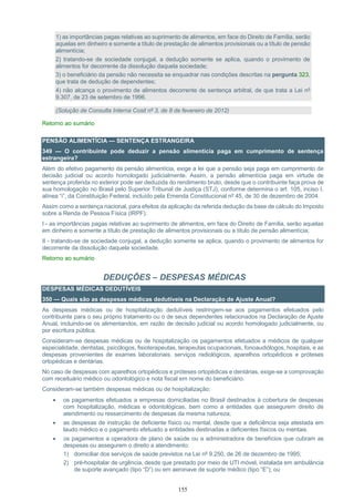 155
1) as importâncias pagas relativas ao suprimento de alimentos, em face do Direito de Família, serão
aquelas em dinheiro e somente a título de prestação de alimentos provisionais ou a título de pensão
alimentícia;
2) tratando-se de sociedade conjugal, a dedução somente se aplica, quando o provimento de
alimentos for decorrente da dissolução daquela sociedade;
3) o beneficiário da pensão não necessita se enquadrar nas condições descritas na pergunta 323,
que trata de dedução de dependentes;
4) não alcança o provimento de alimentos decorrente de sentença arbitral, de que trata a Lei nº
9.307, de 23 de setembro de 1996.
(Solução de Consulta Interna Cosit nº 3, de 8 de fevereiro de 2012)
Retorno ao sumário
PENSÃO ALIMENTÍCIA — SENTENÇA ESTRANGEIRA
349 — O contribuinte pode deduzir a pensão alimentícia paga em cumprimento de sentença
estrangeira?
Além do efetivo pagamento da pensão alimentícia, exige a lei que a pensão seja paga em cumprimento de
decisão judicial ou acordo homologado judicialmente. Assim, a pensão alimentícia paga em virtude de
sentença proferida no exterior pode ser deduzida do rendimento bruto, desde que o contribuinte faça prova de
sua homologação no Brasil pelo Superior Tribunal de Justiça (STJ), conforme determina o art. 105, inciso I,
alínea “i”, da Constituição Federal, incluído pela Emenda Constitucional nº 45, de 30 de dezembro de 2004.
Assim como a sentença nacional, para efeitos da aplicação da referida dedução da base de cálculo do Imposto
sobre a Renda de Pessoa Física (IRPF):
I - as importâncias pagas relativas ao suprimento de alimentos, em face do Direito de Família, serão aquelas
em dinheiro e somente a título de prestação de alimentos provisionais ou a título de pensão alimentícia;
II - tratando-se de sociedade conjugal, a dedução somente se aplica, quando o provimento de alimentos for
decorrente da dissolução daquela sociedade.
Retorno ao sumário
DEDUÇÕES – DESPESAS MÉDICAS
DESPESAS MÉDICAS DEDUTÍVEIS
350 — Quais são as despesas médicas dedutíveis na Declaração de Ajuste Anual?
As despesas médicas ou de hospitalização dedutíveis restringem-se aos pagamentos efetuados pelo
contribuinte para o seu próprio tratamento ou o de seus dependentes relacionados na Declaração de Ajuste
Anual, incluindo-se os alimentandos, em razão de decisão judicial ou acordo homologado judicialmente, ou
por escritura pública.
Consideram-se despesas médicas ou de hospitalização os pagamentos efetuados a médicos de qualquer
especialidade, dentistas, psicólogos, fisioterapeutas, terapeutas ocupacionais, fonoaudiólogos, hospitais, e as
despesas provenientes de exames laboratoriais, serviços radiológicos, aparelhos ortopédicos e próteses
ortopédicas e dentárias.
No caso de despesas com aparelhos ortopédicos e próteses ortopédicas e dentárias, exige-se a comprovação
com receituário médico ou odontológico e nota fiscal em nome do beneficiário.
Consideram-se também despesas médicas ou de hospitalização:
 os pagamentos efetuados a empresas domiciliadas no Brasil destinados à cobertura de despesas
com hospitalização, médicas e odontológicas, bem como a entidades que assegurem direito de
atendimento ou ressarcimento de despesas da mesma natureza;
 as despesas de instrução de deficiente físico ou mental, desde que a deficiência seja atestada em
laudo médico e o pagamento efetuado a entidades destinadas a deficientes físicos ou mentais.
 os pagamentos a operadora de plano de saúde ou a administradora de benefícios que cubram as
despesas ou assegurem o direito a atendimento:
1) domiciliar dos serviços de saúde previstos na Lei nº 9.250, de 26 de dezembro de 1995;
2) pré-hospitalar de urgência, desde que prestado por meio de UTI móvel, instalada em ambulância
de suporte avançado (tipo “D”) ou em aeronave de suporte médico (tipo “E”); ou
 