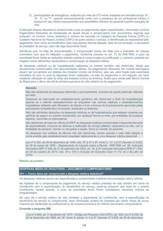 156
3) pré-hospitalar de emergência, realizado por meio de UTI móvel, instalada em ambulância tipo “A”,
“B”, “C” ou “F”, quando necessariamente conte com a presença de um profissional médico e
possua em seu interior equipamentos que possibilitem oferecer ao paciente suporte avançado de
vida.
A dedução dessas despesas é condicionada a que os pagamentos sejam especificados, informados na ficha
Pagamentos Efetuados da Declaração de Ajuste Anual, e comprovados com documentos originais que
indiquem, no mínimo, nome, endereço e número de inscrição no Cadastro de Pessoas Físicas (CPF) ou
Cadastro Nacional da Pessoa Jurídica (CNPJ) de quem prestou o serviço, a identificação do responsável pelo
pagamento, bem como do beneficiário caso seja pessoa diversa daquela, data de sua emissão, e assinatura
do prestador de serviço, caso não seja documento fiscal.
Admite-se que, na falta de documentação, a comprovação possa ser feita com a indicação do cheque
nominativo com que foi efetuado o pagamento. Conforme previsto no art. 73 do RIR/1999, a juízo da
autoridade fiscal, todas as deduções estarão sujeitas à comprovação ou justificação, e, portanto, poderão ser
exigidos outros elementos necessários à comprovação da despesa médica.
As despesas médicas ou de hospitalização realizadas no exterior também são dedutíveis, desde que
devidamente comprovadas com documentação idônea. Os pagamentos efetuados em moeda estrangeira
devem ser convertidos em dólares dos Estados Unidos da América, pelo seu valor fixado pela autoridade
monetária do país no qual as despesas foram realizadas, na data do pagamento e, em seguida, em reais
mediante utilização do valor do dólar dos Estados Unidos da América, fixado para venda pelo Banco Central
do Brasil para o último dia útil da primeira quinzena do mês anterior ao do pagamento.
Atenção:
Não são dedutíveis as despesas referentes a acompanhante, inclusive de quarto particular utilizado
por este.
Despesas de internação em estabelecimento geriátrico são dedutíveis a título de hospitalização
apenas se o referido estabelecimento se enquadrar nas normas relativas a estabelecimentos
hospitalares editadas pelo Ministério da Saúde e tiver a licença de funcionamento aprovada pelas
autoridades competentes (municipais, estaduais ou federais).
Não são admitidas deduções de despesas médicas ou de hospitalização que estejam cobertas por
apólices de seguro ou quando ressarcidas, por qualquer forma ou meio, por entidades de qualquer
espécie, nacionais ou estrangeiras.
São dedutíveis da base de cálculo do IRPF as despesas médicas comprovadas independentemente
da especialidade, inclusive as relativas à realização de cirurgia plástica, reparadora ou não, com a
finalidade de prevenir, manter ou recuperar a saúde, física ou mental, do paciente.
As despesas com prótese de silicone não são dedutíveis, exceto quando o valor dela integrar a
conta emitida pelo estabelecimento hospitalar relativamente a uma despesa médica dedutível.
(Lei nº 9.250, de 26 de dezembro de 1995, arts. 5º, § 2º, e 8º, inciso II, "a", e § 2º; Decreto nº 3.000,
de 26 de março de 1999 – Regulamento do Imposto sobre a Renda - RIR/1999, art. 80; Instrução
Normativa SRF nº 208, de 27 de setembro de 2002, art. 16, § 4º; Instrução Normativa RFB nº 1.500,
de 29 de outubro de 2014, arts. 94 a 100; e Solução de Consulta Cosit nº 173, de 3 de julho de
2015)
Retorno ao sumário
DESPESAS MÉDICAS DEDUTÍVEIS – DOCUMENTO COMPROBATORIO
351 — Como deve ser comprovada a despesa médica dedutível?
As despesas médicas devem ser especificadas e comprovadas mediante documentação hábil e idônea.
Na hipótese de o comprovante de pagamento do serviço médico prestado ter sido emitido em nome do
contribuinte sem a especificação do beneficiário do serviço, pode-se presumir que esse foi o próprio
contribuinte, exceto quando, a juízo da autoridade fiscal, forem constatados razoáveis indícios de
irregularidades.
No caso de o serviço médico ter sido prestado a dependente do contribuinte, sem a especificação do
beneficiário do serviço no comprovante, essa informação poderá ser prestada por outros meios de prova,
inclusive por declaração do profissional ou da empresa emissora do referido documento comprobatório.
Consulte a pergunta 350
(Lei nº 5.869, de 11 de janeiro de 1973 - Código de Processo Civil (CPC), art. 332; Lei nº 9.250, de
26 de dezembro de 1995, art. 8º, inciso II, alínea “a” e § 2º, Decreto nº 3.000, de 26 de dezembro
 