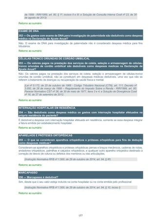 157
de 1999 - RIR/1999, art. 80, § 1º, incisos II e III; e Solução de Consulta Interna Cosit nº 23, de 30
de agosto de 2013)
Retorno ao sumário
EXAME DE DNA
352 — Os gastos com exame de DNA para investigação de paternidade são dedutíveis como despesa
médica na Declaração de Ajuste Anual?
Não. O exame de DNA para investigação de paternidade não é considerado despesa médica para fins
tributários.
Retorno ao sumário
CÉLULAS-TRONCO ORIUNDAS DE CORDÃO UMBILICAL
353 — Os valores pagos na prestação dos serviços de coleta, seleção e armazenagem de células-
tronco oriundas de cordão umbilical são dedutíveis como despesas medicas na Declaração de
Ajuste Anual?
Não. Os valores pagos na prestação dos serviços de coleta, seleção e armazenagem de células-tronco
oriundas de cordão umbilical, não se constituem em despesas médicas dedutíveis, uma vez que não se
referem a tratamento de doenças ou recuperação da saúde física e mental.
(Lei nº 5.172, de 25 de outubro de 1966 - Código Tributário Nacional (CTN), art. 111; Decreto nº
3.000, de 26 de março de 1999 – Regulamento do Imposto Sobre a Renda - RIR/1999, art. 80;
Parecer Normativo CST nº 36, de 30 de maio de 1977, itens 3 e 4; e Solução de Divergência Cosit
nº 16, de 27 de setembro de 2012.
Retorno ao sumário
INTERNAÇÃO HOSPITALAR EM RESIDÊNCIA
354 — São dedutíveis como despesa médica os gastos com internação hospitalar efetuados na
própria residência do paciente?
É dedutível a despesa com internação hospitalar efetuada em residência, somente se essa despesa integrar
a fatura emitida por estabelecimento hospitalar.
Retorno ao sumário
APARELHOS E PRÓTESES ORTOPÉDICAS
355 — O que se consideram aparelhos ortopédicos e próteses ortopédicas para fins de dedução
como despesas médicas?
Consideram-se aparelhos ortopédicos e próteses ortopédicas pernas e braços mecânicos, cadeiras de rodas,
andadores ortopédicos, palmilhas e calçados ortopédicos, e qualquer outro aparelho ortopédico destinado à
correção de desvio de coluna ou defeitos dos membros ou das articulações.
(Instrução Normativa RFB nº 1.500, de 29 de outubro de 2014, art. 94, § 8º)
Retorno ao sumário
MARCAPASSO
356 — Marcapasso é dedutível?
Sim, desde que o seu valor esteja incluído na conta hospitalar ou na conta emitida pelo profissional.
(Instrução Normativa RFB nº 1.500, de 29 de outubro de 2014, art. 94, § 10, inciso I)
Retorno ao sumário
 