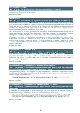 159
GASTOS COM UTI NO AR
363 — Os gastos com UTI no ar podem ser deduzidos como despesa hospitalar?
Sim, desde que devidamente comprovados.
Retorno ao sumário
SEGURO-SAÚDE
364 — Há limite para dedução dos pagamentos efetuados pelo contribuinte a instituições que
oferecem cobertura de despesas médico-hospitalares, comumente denominadas de seguro-saúde?
Não. Pode ser deduzido o total dos valores das prestações mensais pagas para participação em planos de
saúde que assegurem direitos de atendimento ou ressarcimento de despesas de natureza médica,
odontológica ou hospitalar, prestado por empresas domiciliadas no Brasil, em benefício próprio ou de seus
dependentes relacionados na Declaração de Ajuste Anual.
Essa dedução pode ser usufruída pelo contribuinte pessoa física, quer o contrato de prestação de planos de
saúde seja efetuado diretamente entre o participante e a empresa prestadora ou entre esta e a empresa
empregadora do participante, desde que os pagamentos sejam desembolsados pelo contribuinte.
A dedução a esse título é condicionada a que os pagamentos sejam especificados, informados na ficha
Pagamentos Efetuados da Declaração de Ajuste Anual, e, quando requisitados, comprovados com
documentação contendo o nome, o endereço e o número de inscrição no Cadastro Nacional da Pessoa
Jurídica (CNPJ) da empresa, podendo, na sua falta, ser feita indicação do cheque nominativo com que se
efetuou o pagamento.
Retorno ao sumário
DESPESAS MÉDICAS — RESSARCIMENTO
365 — Empregados que tenham despesas médicas pagas pelos empregadores e sofrem desconto
parcelado dessas despesas em seus salários podem deduzir os valores descontados?
Os desembolsos relativos a despesa médica ou dentária ocorridos no ano podem ser deduzidos pelo
contribuinte que suporta o encargo, desde que os descontos venham devidamente discriminados no
documento da fonte pagadora.
Retorno ao sumário
DESPESAS MÉDICAS — REEMBOLSO NO MESMO ANO-CALENDÁRIO
366 — Como informar na declaração de rendimentos as despesas médicas pagas pelo contribuinte,
mas reembolsadas pelo empregador ou empresa de seguro-saúde?
Se o reembolso for parcial, o valor a ser lançado como despesa médica é a diferença entre o valor gasto e o
reembolsado. Na ficha Pagamentos Efetuados da declaração deve sempre ser informado o valor total da
despesa paga e o valor reembolsado.
(Instrução Normativa RFB nº 1.500, de 29 de outubro de 2014, art. 94, § 4º)
Retorno ao sumário
DESPESAS MÉDICAS — REEMBOLSO EM ANO-CALENDÁRIO POSTERIOR
367 — Como declarar o reembolso de despesa médica recebido em ano-calendário posterior ao de
sua dedução?
O reembolso deve ser informado na ficha “Rendimentos Tributáveis Recebidos de Pessoas Jurídicas” da
Declaração de Ajuste Anual correspondente ao ano-calendário de seu recebimento.
(Decreto nº 3.000, de 26 de março de 1999 – Regulamento do Imposto sobre a Renda - RIR/1999,
arts. 37 e 38; e Instrução Normativa RFB nº 1.500, de 29 de outubro de 2014, art. 94, § 5º)
Retorno ao sumário
 
