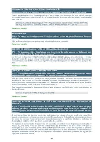 160
PESSOA COM DEFICIENCIA – DESPESAS COM INSTRUÇÃO
368 — Como declarar as despesas com instrução de pessoa com deficiência física ou mental?
Devem ser declaradas como despesas médicas. Para a pessoa com deficiência física ou mental, é exigido
laudo médico atestando o estado de deficiência, e os pagamentos devem ser feitos a entidades especializadas
para esse fim.
(Decreto nº 3.000, de 26 de março de 1999 – Regulamento do Imposto sobre a Renda - RIR/1999,
art. 80, § 3º; e Instrução Normativa RFB nº 1.500, de 29 de outubro de 2014, art. 95)
Retorno ao sumário
MEDICAMENTOS
369 — Os gastos com medicamentos, inclusive vacinas, podem ser deduzidos como despesas
médicas?
Não, a não ser que integrem a conta emitida pelo estabelecimento hospitalar.
Retorno ao sumário
DEDUÇÃO DE DESPESA COM PARTO NA DECLARAÇÃO DO MARIDO
370 — As despesas médico-hospitalares, em decorrência de parto, podem ser deduzidas pelo
marido quando a mulher faz declaração em separado?
Via de regra, as despesas médico-hospitalares próprias de um dos cônjuges ou companheiro não podem ser
deduzidas pelo outro quando este apresenta declaração em separado. Contudo, como se trata de despesas
necessárias ao parto de filho comum, as importâncias despendidas podem ser deduzidas por qualquer dos
dois.
Retorno ao sumário
DEDUÇÃO DE DESPESA COM FERTILIZAÇÃO IN VITRO
371 — As despesas médico-hospitalares e referentes a exames laboratoriais realizados no âmbito
de procedimento de reprodução assistida por fertilização in vitro são dedutíveis?
Sim. Nos casos de declaração em separado, os pagamentos efetuados a médicos e a hospitais, assim como
as despesas com exames laboratoriais, realizados no âmbito de procedimento de reprodução assistida por
fertilização in vitro, devidamente comprovados, são dedutíveis somente na Declaração de Ajuste Anual da
esposa/companheira, que é a paciente do tratamento médico.
Se a esposa/companheira for dependente do declarante, a despesa com fertilização in vitro será dedutível na
declaração deste.
(Solução de Consulta nº 140, de 5 de junho de 2015)
Retorno ao sumário
DESPESAS MÉDICAS COM PLANO DE SAÚDE OU COM INSTRUÇÃO — DECLARAÇÃO EM
SEPARADO
372 — O contribuinte, titular de plano de saúde, pode deduzir o valor integral pago ao plano,
incluindo os valores referentes ao cônjuge e aos filhos quando estes declarem em separado? E a
pessoa física que constou como beneficiário em plano de saúde de outra pode deduzir as suas
despesas?
O contribuinte, titular de plano de saúde, não pode deduzir os valores referentes ao cônjuge e aos filhos
quando estes declarem em separado, pois somente são dedutíveis na declaração os valores pagos a planos
de saúde de pessoas físicas consideradas dependentes perante a legislação tributária e incluídas na
declaração do responsável em que forem consideradas dependentes.
Na hipótese de apresentação de declaração em separado, são dedutíveis as despesas com instrução ou
médica ou com plano de saúde relativas ao tratamento do declarante e de dependentes incluídos na
declaração, cujo ônus financeiro tenha sido suportado por um terceiro, se este for integrante da entidade
familiar, não havendo, nesse caso, a necessidade de comprovação do ônus. Entretanto, se o terceiro não for
integrante da entidade familiar, há que se comprovar a transferência de recursos, para este, de alguém que
faça parte da entidade familiar.
 