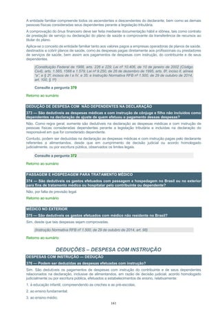 161
A entidade familiar compreende todos os ascendentes e descendentes do declarante, bem como as demais
pessoas físicas consideradas seus dependentes perante a legislação tributária.
A comprovação do ônus financeiro deve ser feita mediante documentação hábil e idônea, tais como contrato
de prestação de serviço ou declaração do plano de saúde e comprovante da transferência de recursos ao
titular do plano.
Aplica-se o conceito de entidade familiar tanto aos valores pagos a empresas operadoras de planos de saúde,
destinados a cobrir planos de saúde, como às despesas pagas diretamente aos profissionais ou prestadores
de serviços de saúde, bem assim aos pagamentos de despesas com instrução, do contribuinte e de seus
dependentes.
(Constituição Federal de 1988, arts. 226 e 229; Lei nº 10.406, de 10 de janeiro de 2002 (Código
Civil), arts. 1.565, 1566 e 1.579; Lei nº 9.250, de 26 de dezembro de 1995, arts. 8º, inciso II, alínea
“a”, e § 2º, incisos de I a IV, e 35; e Instrução Normativa RFB nº 1.500, de 29 de outubro de 2014,
art. 100, § 1º)
Consulte a pergunta 370
Retorno ao sumário
DEDUÇÃO DE DESPESA COM NÃO DEPENDENTES NA DECLARAÇÃO
373 — São dedutíveis as despesas médicas e com instrução de cônjuge e filho não incluídos como
dependentes na declaração de ajuste de quem efetuou o pagamento dessas despesas?
Não. Como regra geral, somente são dedutíveis na declaração as despesas médicas e com instrução de
pessoas físicas consideradas dependentes perante a legislação tributária e incluídas na declaração do
responsável em que for considerado dependente.
Contudo, podem ser deduzidas na declaração as despesas médicas e com instrução pagas pelo declarante
referentes a alimentandos, desde que em cumprimento de decisão judicial ou acordo homologado
judicialmente, ou por escritura pública, observados os limites legais.
Consulte a pergunta 372
Retorno ao sumário
PASSAGEM E HOSPEDAGEM PARA TRATAMENTO MÉDICO
374 — São dedutíveis os gastos efetuados com passagem e hospedagem no Brasil ou no exterior
para fins de tratamento médico ou hospitalar pelo contribuinte ou dependente?
Não, por falta de previsão legal.
Retorno ao sumário
MÉDICO NO EXTERIOR
375 — São dedutíveis os gastos efetuados com médico não residente no Brasil?
Sim, desde que tais despesas sejam comprovadas.
(Instrução Normativa RFB nº 1.500, de 29 de outubro de 2014, art. 98)
Retorno ao sumário
DEDUÇÕES – DESPESA COM INSTRUÇÃO
DESPESAS COM INSTRUÇÃO — DEDUÇÃO
376 — Podem ser deduzidas as despesas efetuadas com instrução?
Sim. São dedutíveis os pagamentos de despesas com instrução do contribuinte e de seus dependentes
relacionados na declaração, inclusive de alimentandos, em razão de decisão judicial, acordo homologado
judicialmente ou por escritura pública, efetuados a estabelecimentos de ensino, relativamente:
1. à educação infantil, compreendendo as creches e as pré-escolas;
2. ao ensino fundamental;
3. ao ensino médio;
 