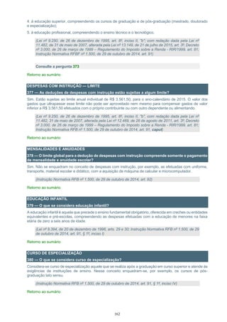 162
4. à educação superior, compreendendo os cursos de graduação e de pós-graduação (mestrado, doutorado
e especialização);
5. à educação profissional, compreendendo o ensino técnico e o tecnológico.
(Lei nº 9.250, de 26 de dezembro de 1995, art. 8º, inciso II, "b"; com redação dada pela Lei nº
11.482, de 31 de maio de 2007, alterada pela Lei nº 13.149, de 21 de julho de 2015, art. 3º; Decreto
nº 3.000, de 26 de março de 1999 – Regulamento do Imposto sobre a Renda - RIR/1999, art. 81;
Instrução Normativa RFBF nº 1.500, de 29 de outubro de 2014, art. 91)
Consulte a pergunta 373
Retorno ao sumário
DESPESAS COM INSTRUÇÃO — LIMITE
377 — As deduções de despesas com instrução estão sujeitas a algum limite?
Sim. Estão sujeitas ao limite anual individual de R$ 3.561,50, para o ano-calendário de 2015. O valor dos
gastos que ultrapassar esse limite não pode ser aproveitado nem mesmo para compensar gastos de valor
inferior a R$ 3.561,50 efetuados com o próprio contribuinte ou com outro dependente ou alimentando.
(Lei nº 9.250, de 26 de dezembro de 1995, art. 8º, inciso II, "b", com redação dada pela Lei nº
11.482, 31 de maio de 2007, alterada pela Lei nº 12.469, de 26 de agosto de 2011, art. 3º; Decreto
nº 3.000, de 26 de março de 1999 – Regulamento do Imposto sobre a Renda - RIR/1999, art. 81;
Instrução Normativa RFB nº 1.500, de 29 de outubro de 2014, art. 91, caput)
Retorno ao sumário
MENSALIDADES E ANUIDADES
378 — O limite global para a dedução de despesas com instrução compreende somente o pagamento
de mensalidade e anuidade escolar?
Sim. Não se enquadram no conceito de despesas com instrução, por exemplo, as efetuadas com uniforme,
transporte, material escolar e didático, com a aquisição de máquina de calcular e microcomputador.
(Instrução Normativa RFB nº 1.500, de 29 de outubro de 2014, art. 92)
Retorno ao sumário
EDUCAÇÃO INFANTIL
379 — O que se considera educação infantil?
A educação infantil é aquela que precede o ensino fundamental obrigatório, oferecida em creches ou entidades
equivalentes e pré-escolas, compreendendo as despesas efetuadas com a educação de menores na faixa
etária de zero a seis anos de idade.
(Lei nº 9.394, de 20 de dezembro de 1996, arts. 29 e 30; Instrução Normativa RFB nº 1.500, de 29
de outubro de 2014, art. 91, § 1º, inciso I)
Retorno ao sumário
CURSO DE ESPECIALIZAÇÃO
380 — O que se considera curso de especialização?
Considera-se curso de especialização aquele que se realiza após a graduação em curso superior e atende às
exigências de instituições de ensino. Nesse conceito enquadram-se, por exemplo, os cursos de pós-
graduação lato sensu.
(Instrução Normativa RFB nº 1.500, de 29 de outubro de 2014, art. 91, § 1º, inciso IV)
Retorno ao sumário
 