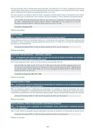 164
No caso de irmão, neto ou bisneto sem arrimo dos pais, com idade de 21 a 24 anos, a dedução é possível se
o dependente ainda estiver cursando estabelecimento de ensino superior ou escola técnica de 2º grau, desde
que o contribuinte tenha detido sua guarda judicial até os 21 anos.
No caso de primo ou sobrinho, pode ser feita a dedução somente quando esse se enquadrar como menor
pobre e desde que o contribuinte o crie e eduque, até que complete 21 anos e detenha sua guarda judicial.
(Lei nº 9.250, de 26 de dezembro de 1995, art. 35, incisos IV e V; Decreto nº 3.000, de 26 de março
de 1999 – Regulamento do Imposto sobre a Renda - RIR/1999, art. 77, incisos IV e V, art. 81;
Instrução Normativa RFB nº 1.500, de 29 de outubro de 2014, art. 90)
Consulte a pergunta 323
Retorno ao sumário
MENOR POBRE
386 — Podem ser deduzidas as despesas com instrução de menor pobre?
Essas despesas podem ser deduzidas desde que o contribuinte crie e eduque o menor pobre, até que este
complete 21 anos, e detenha a guarda judicial nos termos da Lei nº 8.069, de 13 de julho de 1990 (Estatuto
da Criança e do Adolescente).
(Instrução Normativa RFB nº 1.500, de 29 de outubro de 2014, art. 90, inciso IV)
Retorno ao sumário
DESPESAS COM INSTRUÇÃO — SENTENÇA JUDICIAL
387 — As despesas com instrução pagas em face das normas do Direito de Família, em virtude de
sentença judicial, estão sujeitas ao limite anual?
Sim. Estas despesas estão sujeitas ao limite individual anual de R$ 3.561,50.
(Lei nº 9.250, de 1995, art. 8º, § 3º; Lei nº 11.482, de 31 de maio de 2007, alterada pela Lei nº
13.149, de 21 de julho de 2015, art. 3º; Decreto nº 3.000, de 26 de março de 1999 – Regulamento
do Imposto sobre a Renda (RIR/1999), art. 81, § 3º; e Instrução Normativa RFB nº 1.500, de 29 de
outubro de 2014, art. 90, § 3º)
Consulte as perguntas 340, 341 e 342
Retorno ao sumário
DISSERTAÇÕES E TESES
388 — As despesas relativas à elaboração de dissertação de mestrado ou tese de doutorado podem
ser deduzidas como gastos com instrução?
Não. As despesas relativas à elaboração de dissertação de mestrado ou tese de doutorado, tais como:
contratação de estagiários, computação eletrônica de dados, papel, fotocópia, datilografia, tradução de textos,
impressão de questionários e de tese elaborada, gastos postais, não são consideradas despesas de instrução.
(Instrução Normativa RFB nº 1.500, de 29 de outubro de 2014, art. 92, inciso I)
Retorno ao sumário
ENCICLOPÉDIAS, LIVROS, PUBLICAÇÕES E MATERIAIS TÉCNICOS
389 — As despesas com a aquisição de enciclopédias, livros, publicações e materiais técnicos
podem ser deduzidas?
Não. O valor relativo à aquisição dessas publicações não pode ser deduzido na Declaração de Ajuste Anual.
(Instrução Normativa RFB nº 1.500, de 29 de outubro de 2014, art. 92, inciso II)
Retorno ao sumário
 