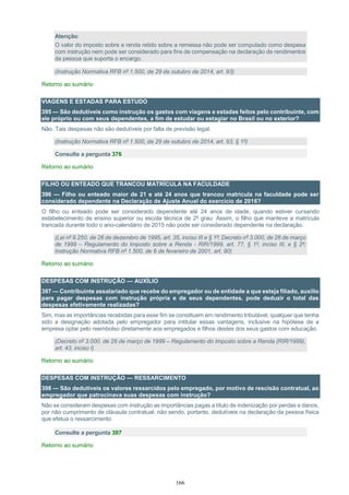 166
Atenção:
O valor do imposto sobre a renda retido sobre a remessa não pode ser computado como despesa
com instrução nem pode ser considerado para fins de compensação na declaração de rendimentos
da pessoa que suporta o encargo.
(Instrução Normativa RFB nº 1.500, de 29 de outubro de 2014, art. 93)
Retorno ao sumário
VIAGENS E ESTADAS PARA ESTUDO
395 — São dedutíveis como instrução os gastos com viagens e estadas feitos pelo contribuinte, com
ele próprio ou com seus dependentes, a fim de estudar ou estagiar no Brasil ou no exterior?
Não. Tais despesas não são dedutíveis por falta de previsão legal.
(Instrução Normativa RFB nº 1.500, de 29 de outubro de 2014, art. 93, § 1º)
Consulte a pergunta 376
Retorno ao sumário
FILHO OU ENTEADO QUE TRANCOU MATRÍCULA NA FACULDADE
396 — Filho ou enteado maior de 21 e até 24 anos que trancou matrícula na faculdade pode ser
considerado dependente na Declaração de Ajuste Anual do exercício de 2016?
O filho ou enteado pode ser considerado dependente até 24 anos de idade, quando estiver cursando
estabelecimento de ensino superior ou escola técnica de 2º grau. Assim, o filho que manteve a matrícula
trancada durante todo o ano-calendário de 2015 não pode ser considerado dependente na declaração.
(Lei nº 9.250, de 26 de dezembro de 1995, art. 35, inciso III e § 1º; Decreto nº 3.000, de 26 de março
de 1999 – Regulamento do Imposto sobre a Renda - RIR/1999, art. 77, § 1º, inciso III, e § 2º;
Instrução Normativa RFB nº 1.500, de 6 de fevereiro de 2001, art. 90)
Retorno ao sumário
DESPESAS COM INSTRUÇÃO — AUXÍLIO
397 — Contribuinte assalariado que recebe do empregador ou de entidade a que esteja filiado, auxílio
para pagar despesas com instrução própria e de seus dependentes, pode deduzir o total das
despesas efetivamente realizadas?
Sim, mas as importâncias recebidas para esse fim se constituem em rendimento tributável, qualquer que tenha
sido a designação adotada pelo empregador para intitular essas vantagens, inclusive na hipótese de a
empresa optar pelo reembolso diretamente aos empregados e filhos destes dos seus gastos com educação.
(Decreto nº 3.000, de 26 de março de 1999 – Regulamento do Imposto sobre a Renda (RIR/1999),
art. 43, inciso I)
Retorno ao sumário
DESPESAS COM INSTRUÇÃO — RESSARCIMENTO
398 — São dedutíveis os valores ressarcidos pelo empregado, por motivo de rescisão contratual, ao
empregador que patrocinava suas despesas com instrução?
Não se consideram despesas com instrução as importâncias pagas a título de indenização por perdas e danos,
por não cumprimento de cláusula contratual, não sendo, portanto, dedutíveis na declaração da pessoa física
que efetua o ressarcimento.
Consulte a pergunta 397
Retorno ao sumário
 