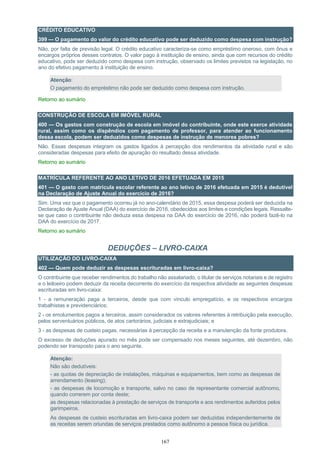 167
CRÉDITO EDUCATIVO
399 — O pagamento do valor do crédito educativo pode ser deduzido como despesa com instrução?
Não, por falta de previsão legal. O crédito educativo caracteriza-se como empréstimo oneroso, com ônus e
encargos próprios desses contratos. O valor pago à instituição de ensino, ainda que com recursos do crédito
educativo, pode ser deduzido como despesa com instrução, observado os limites previstos na legislação, no
ano do efetivo pagamento à instituição de ensino.
Atenção:
O pagamento do empréstimo não pode ser deduzido como despesa com instrução.
Retorno ao sumário
CONSTRUÇÃO DE ESCOLA EM IMÓVEL RURAL
400 — Os gastos com construção de escola em imóvel do contribuinte, onde este exerce atividade
rural, assim como os dispêndios com pagamento de professor, para atender ao funcionamento
dessa escola, podem ser deduzidos como despesas de instrução de menores pobres?
Não. Essas despesas integram os gastos ligados à percepção dos rendimentos da atividade rural e são
consideradas despesas para efeito de apuração do resultado dessa atividade.
Retorno ao sumário
MATRÍCULA REFERENTE AO ANO LETIVO DE 2016 EFETUADA EM 2015
401 — O gasto com matrícula escolar referente ao ano letivo de 2016 efetuada em 2015 é dedutível
na Declaração de Ajuste Anual do exercício de 2016?
Sim. Uma vez que o pagamento ocorreu já no ano-calendário de 2015, essa despesa poderá ser deduzida na
Declaração de Ajuste Anual (DAA) do exercício de 2016, obedecidos aos limites e condições legais. Ressalte-
se que caso o contribuinte não deduza essa despesa na DAA do exercício de 2016, não poderá fazê-lo na
DAA do exercício de 2017.
Retorno ao sumário
DEDUÇÕES – LIVRO-CAIXA
UTILIZAÇÃO DO LIVRO-CAIXA
402 — Quem pode deduzir as despesas escrituradas em livro-caixa?
O contribuinte que receber rendimentos do trabalho não assalariado, o titular de serviços notariais e de registro
e o leiloeiro podem deduzir da receita decorrente do exercício da respectiva atividade as seguintes despesas
escrituradas em livro-caixa:
1 - a remuneração paga a terceiros, desde que com vínculo empregatício, e os respectivos encargos
trabalhistas e previdenciários;
2 - os emolumentos pagos a terceiros, assim considerados os valores referentes à retribuição pela execução,
pelos serventuários públicos, de atos cartorários, judiciais e extrajudiciais; e
3 - as despesas de custeio pagas, necessárias à percepção da receita e a manutenção da fonte produtora.
O excesso de deduções apurado no mês pode ser compensado nos meses seguintes, até dezembro, não
podendo ser transposto para o ano seguinte.
Atenção:
Não são dedutíveis:
- as quotas de depreciação de instalações, máquinas e equipamentos, bem como as despesas de
arrendamento (leasing);
- as despesas de locomoção e transporte, salvo no caso de representante comercial autônomo,
quando correrem por conta deste;
as despesas relacionadas à prestação de serviços de transporte e aos rendimentos auferidos pelos
garimpeiros.
As despesas de custeio escrituradas em livro-caixa podem ser deduzidas independentemente de
as receitas serem oriundas de serviços prestados como autônomo a pessoa física ou jurídica.
 