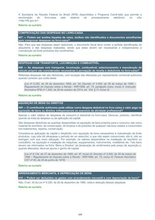 169
A Secretaria da Receita Federal do Brasil (RFB) disponibiliza o Programa Carnê-leão que permite a
escrituração do livro-caixa pelo sistema de processamento eletrônico no sítio
<http://rfb.gov.br>.
Retorno ao sumário
COMPROVAÇÃO DAS DESPESAS NO LIVRO-CAIXA
407 — Podem ser aceitos tíquetes de caixa, recibos não identificados e documentos semelhantes
para comprovar despesas no livro-caixa?
Não. Para que tais despesas sejam dedutíveis, o documento fiscal deve conter a perfeita identificação do
adquirente e das despesas realizadas, sendo que estas devem ser necessárias e indispensáveis à
manutenção da fonte produtora dos rendimentos.
Retorno ao sumário
DESPESAS COM TRANSPORTE, LOCOMOÇÃO E COMBUSTÍVEL
408 — As despesas com transporte, locomoção, combustível, estacionamento e manutenção de
veículo próprio são consideradas necessárias à percepção da receita e dedutíveis no livro-caixa?
Referidas despesas não são dedutíveis, com exceção das efetuadas por representante comercial autônomo
quando correrem por conta deste.
(Lei nº 9.250, de 26 de dezembro 1995, art. 34; Decreto nº 3.000, de 26 de março de 1999 –
Regulamento do Imposto sobre a Renda - RIR/1999, art. 75, parágrafo único, inciso II; Instrução
Normativa RFB nº 1.500, de 29 de outubro de 2014, art. 104, § 1º, inciso II)
Retorno ao sumário
AQUISIÇÃO DE BENS OU DIREITOS
409 — O contribuinte autônomo pode utilizar como despesa dedutível no livro-caixa o valor pago na
aquisição de bens ou direitos indispensáveis ao exercício da atividade profissional?
Apenas o valor relativo às despesas de consumo é dedutível no livro-caixa. Deve-se, portanto, identificar
quando se trata de despesa ou de aplicação de capital.
São despesas dedutíveis as quantias despendidas na aquisição de bens próprios para o consumo, tais como
material de escritório, de conservação, de limpeza e de produtos de qualquer natureza usados e consumidos
nos tratamentos, reparos, conservação.
Considera-se aplicação de capital o dispêndio com aquisição de bens necessários à manutenção da fonte
produtora, cuja vida útil ultrapasse o período de um exercício, e que não sejam consumíveis, isto é, não se
extingam com sua mera utilização. Por exemplo, os valores despendidos na instalação de escritório ou
consultório, na aquisição e instalação de máquinas, equipamentos, instrumentos, mobiliários etc. Tais bens
devem ser informados na ficha “Bens e Direitos” da declaração de rendimentos pelo preço de aquisição e,
quando alienados, deve-se apurar o ganho de capital.
(Lei nº 8.134, de 27 de dezembro de 1990, art. 6º, inciso III; Decreto nº 3.000, de 26 de março de
1999 – Regulamento do Imposto sobre a Renda - RIR/1999, art. 75, inciso III; Parecer Normativo
CST nº 60, de 20 de junho de 1978)
Retorno ao sumário
ARRENDAMENTO MERCANTIL E DEPRECIAÇÃO DE BENS
410 — Podem ser deduzidos os gastos com arrendamento mercantil e com depreciação de bens?
Não. O art. 34 da Lei nº 9.250, de 26 de dezembro de 1995, veda a dedução dessas despesas.
Retorno ao sumário
 