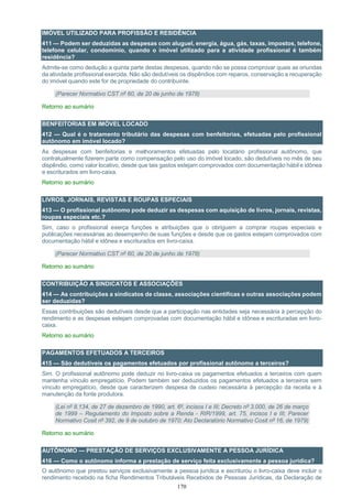 170
IMÓVEL UTILIZADO PARA PROFISSÃO E RESIDÊNCIA
411 — Podem ser deduzidas as despesas com aluguel, energia, água, gás, taxas, impostos, telefone,
telefone celular, condomínio, quando o imóvel utilizado para a atividade profissional é também
residência?
Admite-se como dedução a quinta parte destas despesas, quando não se possa comprovar quais as oriundas
da atividade profissional exercida. Não são dedutíveis os dispêndios com reparos, conservação e recuperação
do imóvel quando este for de propriedade do contribuinte.
(Parecer Normativo CST nº 60, de 20 de junho de 1978)
Retorno ao sumário
BENFEITORIAS EM IMÓVEL LOCADO
412 — Qual é o tratamento tributário das despesas com benfeitorias, efetuadas pelo profissional
autônomo em imóvel locado?
As despesas com benfeitorias e melhoramentos efetuadas pelo locatário profissional autônomo, que
contratualmente fizerem parte como compensação pelo uso do imóvel locado, são dedutíveis no mês de seu
dispêndio, como valor locativo, desde que tais gastos estejam comprovados com documentação hábil e idônea
e escriturados em livro-caixa.
Retorno ao sumário
LIVROS, JORNAIS, REVISTAS E ROUPAS ESPECIAIS
413 — O profissional autônomo pode deduzir as despesas com aquisição de livros, jornais, revistas,
roupas especiais etc.?
Sim, caso o profissional exerça funções e atribuições que o obriguem a comprar roupas especiais e
publicações necessárias ao desempenho de suas funções e desde que os gastos estejam comprovados com
documentação hábil e idônea e escriturados em livro-caixa.
(Parecer Normativo CST nº 60, de 20 de junho de 1978)
Retorno ao sumário
CONTRIBUIÇÃO A SINDICATOS E ASSOCIAÇÕES
414 — As contribuições a sindicatos de classe, associações científicas e outras associações podem
ser deduzidas?
Essas contribuições são dedutíveis desde que a participação nas entidades seja necessária à percepção do
rendimento e as despesas estejam comprovadas com documentação hábil e idônea e escrituradas em livro-
caixa.
Retorno ao sumário
PAGAMENTOS EFETUADOS A TERCEIROS
415 — São dedutíveis os pagamentos efetuados por profissional autônomo a terceiros?
Sim. O profissional autônomo pode deduzir no livro-caixa os pagamentos efetuados a terceiros com quem
mantenha vínculo empregatício. Podem também ser deduzidos os pagamentos efetuados a terceiros sem
vínculo empregatício, desde que caracterizem despesa de custeio necessária à percepção da receita e à
manutenção da fonte produtora.
(Lei nº 8.134, de 27 de dezembro de 1990, art. 6º, incisos I e III; Decreto nº 3.000, de 26 de março
de 1999 – Regulamento do Imposto sobre a Renda - RIR/1999, art. 75, incisos I e III; Parecer
Normativo Cosit nº 392, de 9 de outubro de 1970; Ato Declaratório Normativo Cosit nº 16, de 1979)
Retorno ao sumário
AUTÔNOMO — PRESTAÇÃO DE SERVIÇOS EXCLUSIVAMENTE A PESSOA JURÍDICA
416 — Como o autônomo informa a prestação de serviço feita exclusivamente a pessoa jurídica?
O autônomo que prestou serviços exclusivamente a pessoa jurídica e escriturou o livro-caixa deve incluir o
rendimento recebido na ficha Rendimentos Tributáveis Recebidos de Pessoas Jurídicas, da Declaração de
 