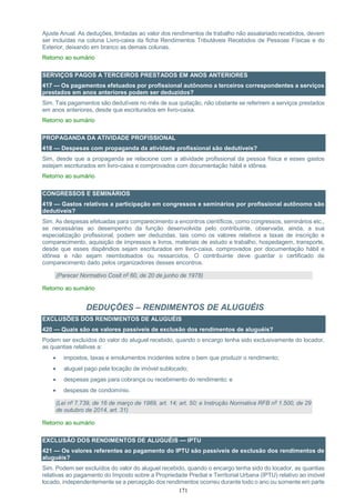 171
Ajuste Anual. As deduções, limitadas ao valor dos rendimentos de trabalho não assalariado recebidos, devem
ser incluídas na coluna Livro-caixa da ficha Rendimentos Tributáveis Recebidos de Pessoas Físicas e do
Exterior, deixando em branco as demais colunas.
Retorno ao sumário
SERVIÇOS PAGOS A TERCEIROS PRESTADOS EM ANOS ANTERIORES
417 — Os pagamentos efetuados por profissional autônomo a terceiros correspondentes a serviços
prestados em anos anteriores podem ser deduzidos?
Sim. Tais pagamentos são dedutíveis no mês de sua quitação, não obstante se referirem a serviços prestados
em anos anteriores, desde que escriturados em livro-caixa.
Retorno ao sumário
PROPAGANDA DA ATIVIDADE PROFISSIONAL
418 — Despesas com propaganda da atividade profissional são dedutíveis?
Sim, desde que a propaganda se relacione com a atividade profissional da pessoa física e esses gastos
estejam escriturados em livro-caixa e comprovados com documentação hábil e idônea.
Retorno ao sumário
CONGRESSOS E SEMINÁRIOS
419 — Gastos relativos a participação em congressos e seminários por profissional autônomo são
dedutíveis?
Sim. As despesas efetuadas para comparecimento a encontros científicos, como congressos, seminários etc.,
se necessárias ao desempenho da função desenvolvida pelo contribuinte, observada, ainda, a sua
especialização profissional, podem ser deduzidas, tais como os valores relativos a taxas de inscrição e
comparecimento, aquisição de impressos e livros, materiais de estudo e trabalho, hospedagem, transporte,
desde que esses dispêndios sejam escriturados em livro-caixa, comprovados por documentação hábil e
idônea e não sejam reembolsados ou ressarcidos. O contribuinte deve guardar o certificado de
comparecimento dado pelos organizadores desses encontros.
(Parecer Normativo Cosit nº 60, de 20 de junho de 1978)
Retorno ao sumário
DEDUÇÕES – RENDIMENTOS DE ALUGUÉIS
EXCLUSÕES DOS RENDIMENTOS DE ALUGUÉIS
420 — Quais são os valores passíveis de exclusão dos rendimentos de aluguéis?
Podem ser excluídos do valor do aluguel recebido, quando o encargo tenha sido exclusivamente do locador,
as quantias relativas a:
 impostos, taxas e emolumentos incidentes sobre o bem que produzir o rendimento;
 aluguel pago pela locação de imóvel sublocado;
 despesas pagas para cobrança ou recebimento do rendimento; e
 despesas de condomínio.
(Lei nº 7.739, de 16 de março de 1989, art. 14; art. 50; e Instrução Normativa RFB nº 1.500, de 29
de outubro de 2014, art. 31)
Retorno ao sumário
EXCLUSÃO DOS RENDIMENTOS DE ALUGUÉIS — IPTU
421 — Os valores referentes ao pagamento do IPTU são passíveis de exclusão dos rendimentos de
aluguéis?
Sim. Podem ser excluídos do valor do aluguel recebido, quando o encargo tenha sido do locador, as quantias
relativas ao pagamento do Imposto sobre a Propriedade Predial e Territorial Urbana (IPTU) relativo ao imóvel
locado, independentemente se a percepção dos rendimentos ocorreu durante todo o ano ou somente em parte
 