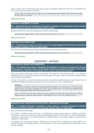 172
dele, ou ainda, que o imposto tenha sido pago à vista ou parcelado, desde que dentro do ano-calendário em
que o rendimento de aluguel foi recebido.
(Lei nº 7.739, de 16 de março de 1989, art. 14; Instrução Normativa RFB nº 1.500, de 29 de outubro
de 2014, art. 31, inciso I)
Retorno ao sumário
DESPESAS COM IMÓVEL ALUGADO
422 — São dedutíveis dos rendimentos de aluguel as despesas com advogado para retirar inquilino
e a realização de reformas no imóvel para futura locação?
Não são dedutíveis as referidas despesas por falta de previsão legal.
(Instrução Normativa RFB nº 1.500, de 29 de outubro de 2014, art. 31)
Retorno ao sumário
DEDUÇÃO DE ALUGUEL PAGO
423 — Proprietário que aluga seu imóvel e por sua vez paga aluguéis como locatário pode deduzir
dos aluguéis recebidos o valor do aluguel pago?
Não. Pode ser excluído apenas o aluguel pago pela locação de imóvel sublocado.
(Instrução Normativa RFB nº 1.500, de 29 de outubro de 2014, art. 31, inciso II)
Retorno ao sumário
DEDUÇÕES - OUTRAS
DEDUÇÕES NO SERVIÇO DE TRANSPORTE
424 — O contribuinte que auferir rendimentos da prestação de serviços de transporte de carga ou
de passageiros, em veículo próprio, pode tributar rendimentos em percentual inferior a 10% e 60%,
respectivamente, utilizando como dedução do livro-caixa o percentual excedente?
Não, pois constitui rendimento mínimo a ser tributado 10% (partir de 1º de janeiro de 2013 – ver “Atenção”
desta pergunta) do rendimento total decorrente do transporte de carga e 60% do rendimento total decorrente
do transporte de passageiros.
O valor não tributado é considerado renda consumida, não podendo justificar acréscimo patrimonial, nem ser
considerado despesa dedutível escriturada em livro-caixa, tendo em vista a vedação legal.
Atenção:
A partir de 1º de janeiro de 2013, conforme previsão contida no art. 18 da Lei nº 12.794, de 2 de
abril de 2013, que altera o disposto no inciso I do art. 9º da Lei nº 7.713, de 22 de dezembro de
1988, o percentual citado (40%) passa a ser de 10%.
(Lei nº 12.794, de 2 de abril de 2013, art. 18; Decreto nº 3.000, de 26 de março de 1999 –
Regulamento do Imposto sobre a Renda - RIR/1999, arts. 47, § 2º, e 75, parágrafo único)
Retorno ao sumário
DOAÇÕES PARA PARTIDOS POLÍTICOS E PARA CAMPANHAS ELEITORAIS
425 — As doações efetuadas a candidatos a cargos eletivos, a comitês financeiros de partidos
políticos e a partidos políticos, no ano-calendário de 2015, podem ser deduzidas?
Não, por falta de previsão legal.
No entanto, o doador deverá relacionar na Declaração de Ajuste Anual todas as doações efetuadas,
informando o número de inscrição no Cadastro Nacional da Pessoa Jurídica (CNPJ) e o nome empresarial do
candidato a cargo eletivo, do comitê financeiro de partido político ou do partido político a quem efetuou
doações e o valor doado.
As doações para campanhas eleitorais, efetuadas por pessoas físicas a candidatos a cargos eletivos e a
comitês financeiros de partidos políticos, ficam limitadas a 10% dos rendimentos brutos auferidos no ano
anterior à eleição.
 
