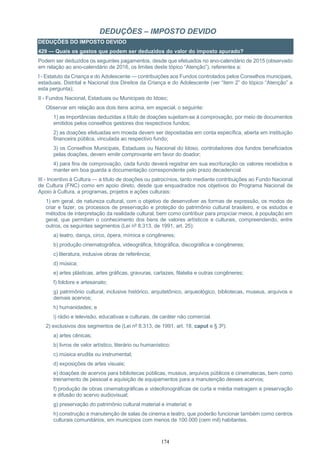 174
DEDUÇÕES – IMPOSTO DEVIDO
DEDUÇÕES DO IMPOSTO DEVIDO
429 — Quais os gastos que podem ser deduzidos do valor do imposto apurado?
Podem ser deduzidos os seguintes pagamentos, desde que efetuados no ano-calendário de 2015 (observado
em relação ao ano-calendário de 2016, os limites deste tópico “Atenção”), referentes a:
I - Estatuto da Criança e do Adolescente — contribuições aos Fundos controlados pelos Conselhos municipais,
estaduais, Distrital e Nacional dos Direitos da Criança e do Adolescente (ver “item 2” do tópico “Atenção” a
esta pergunta);
II - Fundos Nacional, Estaduais ou Municipais do Idoso;
Observar em relação aos dois itens acima, em especial, o seguinte:
1) as importâncias deduzidas a título de doações sujeitam-se à comprovação, por meio de documentos
emitidos pelos conselhos gestores dos respectivos fundos;
2) as doações efetuadas em moeda devem ser depositadas em conta específica, aberta em instituição
financeira pública, vinculada ao respectivo fundo;
3) os Conselhos Municipais, Estaduais ou Nacional do Idoso, controladores dos fundos beneficiados
pelas doações, devem emitir comprovante em favor do doador;
4) para fins de comprovação, cada fundo deverá registrar em sua escrituração os valores recebidos e
manter em boa guarda a documentação correspondente pelo prazo decadencial.
III - Incentivo à Cultura — a título de doações ou patrocínios, tanto mediante contribuições ao Fundo Nacional
de Cultura (FNC) como em apoio direto, desde que enquadrados nos objetivos do Programa Nacional de
Apoio à Cultura, a programas, projetos e ações culturais:
1) em geral, de natureza cultural, com o objetivo de desenvolver as formas de expressão, os modos de
criar e fazer, os processos de preservação e proteção do patrimônio cultural brasileiro, e os estudos e
métodos de interpretação da realidade cultural, bem como contribuir para propiciar meios, à população em
geral, que permitam o conhecimento dos bens de valores artísticos e culturais, compreendendo, entre
outros, os seguintes segmentos (Lei nº 8.313, de 1991, art. 25):
a) teatro, dança, circo, ópera, mímica e congêneres;
b) produção cinematográfica, videográfica, fotográfica, discográfica e congêneres;
c) literatura, inclusive obras de referência;
d) música;
e) artes plásticas, artes gráficas, gravuras, cartazes, filatelia e outras congêneres;
f) folclore e artesanato;
g) patrimônio cultural, inclusive histórico, arquitetônico, arqueológico, bibliotecas, museus, arquivos e
demais acervos;
h) humanidades; e
i) rádio e televisão, educativas e culturais, de caráter não comercial.
2) exclusivos dos segmentos de (Lei nº 8.313, de 1991, art. 18, caput e § 3º):
a) artes cênicas;
b) livros de valor artístico, literário ou humanístico;
c) música erudita ou instrumental;
d) exposições de artes visuais;
e) doações de acervos para bibliotecas públicas, museus, arquivos públicos e cinematecas, bem como
treinamento de pessoal e aquisição de equipamentos para a manutenção desses acervos;
f) produção de obras cinematográficas e videofonográficas de curta e média metragem e preservação
e difusão do acervo audiovisual;
g) preservação do patrimônio cultural material e imaterial; e
h) construção e manutenção de salas de cinema e teatro, que poderão funcionar também como centros
culturais comunitários, em municípios com menos de 100.000 (cem mil) habitantes.
 