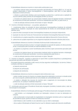175
A dedutibilidade referente ao incentivo à cultura está condicionada a que:
- os projetos culturais sejam previamente aprovados pelo Ministério da Cultura (MinC) ou, no caso de
projetos relacionados a obras cinematográficas e videofonográficas, pelo MinC ou pela Agência
Nacional do Cinema (Ancine);
- o doador ou patrocinador obedeça, para suas doações ou patrocínios, o período para a captação de
recursos definido pelas portarias de homologação do MinC ou Ancine;
- o incentivo em espécie devem ser comprovados mediante recibo de depósito bancário e declaração
de recebimento firmada pelo beneficiário, nos termos estabelecidos pelo MinC ou pela Ancine; e
- o valor da dedução atenda ao limite mencionado no tópico “Atenção”
IV - Incentivo à Atividade Audiovisual — as quantias aplicadas em:
1 - investimentos feitos na produção de obras audiovisuais cinematográficas brasileiras de produção
independente, mediante a aquisição de cotas representativas de direitos de comercialização sobre as
referidas obras;
2 - patrocínio feito à produção de obras cinematográficas brasileiras de produção independente;
3 - aquisição de cotas dos Fundos de Financiamento da Indústria Cinematográfica Nacional (Funcines).
4 - investimentos em projetos específicos credenciados pela Agência Nacional do Cinema (Ancine);
5 – patrocínios em projetos específicos ou em programas especiais de fomento instituídos pela Ancine.
A dedutibilidade referente ao incentivo à Atividade Audiovisual está condicionada a que:
- os investimentos previstos nos itens 1 e 3 sejam realizados no mercado de capitais, em ativos previstos
em lei, e autorizados pela Comissão de Valores Mobiliários (CVM);
- os projetos ou programas a serem beneficiados pelos incentivos sejam previamente aprovados pela
Ancine;
- o incentivo em espécie devem ser comprovados mediante recibo de depósito bancário e declaração
de recebimento firmada pelo beneficiário, nos termos estabelecidos pela Ancine; e
- o valor da dedução atenda ao limite mencionado no tópico “Atenção”
V – Incentivo ao desporto - doações ou patrocínios no apoio direto a projetos desportivos e paradesportivos
previamente aprovados pelo Ministério do Esporte;
Os projetos desportivos atenderão a pelo menos uma das seguintes manifestações, nos termos, limites e
condições definidas em regulamento:
a) desporto educacional;
b) desporto de participação;
c) desporto de rendimento.
A dedutibilidade referente ao incentivo ao desporto está condicionada a que:
- podem receber recursos do incentivo os projetos desportivos destinados a promover a inclusão social
por meio do esporte, preferencialmente em comunidades de vulnerabilidade social.
- é vedada a utilização dos recursos do incentivo para o pagamento de remuneração de atletas
profissionais, em qualquer modalidade desportiva.
- o valor da dedução atenda ao limite mencionado no tópico “Atenção”
VI - contribuição patronal paga à Previdência Social pelo empregador doméstico incidente sobre o valor da
remuneração do empregado;
A dedutibilidade referente à Contribuição patronal paga à Previdência Social pelo empregador doméstico:
- está limitada a um empregado doméstico por declaração, inclusive no caso da declaração em
conjunto;
- está condicionada à comprovação da regularidade do empregador doméstico junto ao regime geral
de previdência social, quando se tratar de contribuinte individual;
- está limitada ao valor recolhido no ano-calendário a que se referir a declaração;
- não se aplica à Declaração de Ajuste Anual em que for utilizada a opção pelo desconto simplificado;
 
