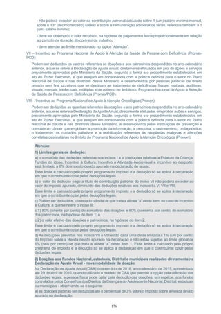 176
- não poderá exceder ao valor da contribuição patronal calculado sobre 1 (um) salário mínimo mensal,
sobre o 13º (décimo terceiro) salário e sobre a remuneração adicional de férias, referidos também a 1
(um) salário mínimo;
- deve ser observado o valor recolhido, na hipótese de pagamentos feitos proporcionalmente em relação
ao período de duração do contrato de trabalho;
- deve atender ao limite mencionado no tópico “Atenção”.
VII – Incentivo ao Programa Nacional de Apoio à Atenção da Saúde da Pessoa com Deficiência (Pronas-
PCD):
Podem ser deduzidos os valores referentes às doações e aos patrocínios despendidos no ano-calendário
anterior, a que se refere a Declaração de Ajuste Anual, diretamente efetuados em prol de ações e serviços
previamente aprovados pelo Ministério da Saúde, segundo a forma e o procedimento estabelecidos em
ato do Poder Executivo, e que estejam em consonância com a política definida para o setor no Plano
Nacional de Saúde e nas diretrizes desse Ministério e desenvolvidos por pessoas jurídicas de direito
privado sem fins lucrativos que se destinam ao tratamento de deficiências físicas, motoras, auditivas,
visuais, mentais, intelectuais, múltiplas e de autismo no âmbito do Programa Nacional de Apoio à Atenção
da Saúde da Pessoa com Deficiência (Pronas/PCD).
VIII – Incentivo ao Programa Nacional de Apoio à Atenção Oncológica (Pronon):
Podem ser deduzidas as quantias referentes às doações e aos patrocínios despendidos no ano-calendário
anterior, a que se refere a Declaração de Ajuste Anual, diretamente efetuados em prol de ações e serviços,
previamente aprovados pelo Ministério da Saúde, segundo a forma e o procedimento estabelecidos em
ato do Poder Executivo, e que estejam em consonância com a política definida para o setor no Plano
Nacional de Saúde e nas diretrizes desse Ministério, e desenvolvidos pelas instituições de prevenção e
combate ao câncer que englobam a promoção da informação, a pesquisa, o rastreamento, o diagnóstico,
o tratamento, os cuidados paliativos e a reabilitação referentes às neoplasias malignas e afecções
correlatas destinatárias no âmbito do Programa Nacional de Apoio à Atenção Oncológica (Pronon).
Atenção:
1) Limites gerais de dedução:
a) o somatório das deduções referidas nos incisos I a V (deduções relativas a Estatuto da Criança,
Fundos do idoso, Incentivo à Cultura, Incentivo à Atividade Audiovisual e incentivo ao desporto)
está limitado a 6% do imposto devido apurado na declaração de ajuste;
Esse limite é calculado pelo próprio programa do imposto e a dedução só se aplica à declaração
em que o contribuinte optar pelas deduções legais.
b) o valor da dedução pago a título de contribuição patronal do inciso VI não poderá exceder ao
valor do imposto apurado, diminuído das deduções relativas aos incisos I a V, VII e VIII;
Esse limite é calculado pelo próprio programa do imposto e a dedução só se aplica à declaração
em que o contribuinte optar pelas deduções legais.
c) Podem ser deduzidos, observado o limite de que trata a alínea “a” deste item, no caso do incentivo
à Cultura, a que se refere o inciso III:
c.1) 80% (oitenta por cento) do somatório das doações e 60% (sessenta por cento) do somatório
dos patrocínios, na hipótese do item 1; e
c.2) o valor efetivo das doações e patrocínios, na hipótese do item 2.
Esse limite é calculado pelo próprio programa do imposto e a dedução só se aplica à declaração
em que o contribuinte optar pelas deduções legais.
d) As deduções previstas nos incisos VII e VIII estão cada uma delas limitada a 1% (um por cento)
do Imposto sobre a Renda devido apurado na declaração e não estão sujeitas ao limite global de
6% (seis por cento) de que trata a alínea “a” deste item 1. Esse limite é calculado pelo próprio
programa do imposto e a dedução só se aplica à declaração em que o contribuinte optar pelas
deduções legais.
2) Doações aos Fundos Nacional, estaduais, Distrital e municipais realizadas diretamente na
Declaração de Ajuste Anual - nova modalidade de doação:
Na Declaração de Ajuste Anual (DAA) do exercício de 2016, ano-calendário de 2015, apresentada
até 29 de abril de 2016, quando utilizado o modelo de DAA que permite a opção pela utilização das
deduções legais, a pessoa física pode optar pela dedução das doações, em espécie, aos fundos
controlados pelos Conselhos dos Direitos da Criança e do Adolescente Nacional, Distrital, estaduais
ou municipais - observando-se o seguinte:
a) as doações poderão ser deduzidas até o percentual de 3% sobre o Imposto sobre a Renda devido
apurado na declaração;
 