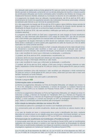177
b) a dedução está sujeita ainda ao limite global de 6% (seis por cento) do Imposto sobre a Renda
devido apurado na declaração, juntamente com as demais deduções de incentivo, inclusive quanto
às contribuições efetuadas aos fundos controlados pelos Conselhos dos Direitos da Criança e do
Adolescente Nacional, Distrital, estaduais ou municipais no decorrer do ano-calendário de 2015;
c) o pagamento da doação deve ser efetuado, impreterivelmente, até 29 de abril de 2016, até o
encerramento do horário de expediente bancário das instituições financeiras autorizadas, inclusive
se realizado pela Internet ou por terminal de autoatendimento;
d) o não pagamento da doação até 29 de abril de 2016 implica a glosa definitiva dessa parcela de
dedução, e obriga a pessoa física ao recolhimento da diferença de imposto devido apurado na
Declaração de Ajuste Anual com os acréscimos legais previstos na legislação.
e) após 29 de abril de 2016, não será admitida a retificação que tenha por objetivo o aumento do
montante dedutível;
f) o programa da DAA emitirá um Darf para o pagamento de cada doação ao fundo beneficiário
indicado, no valor informado pelo declarante e com código de receita 3351, que não se confunde
com o Darf emitido para pagamento de eventual saldo de imposto sobre a renda devido;
g) o pagamento da doação informada na DAA deverá ser realizado mesmo que a pessoa física
tenha direito a restituição ou tenha optado pelo pagamento do saldo de imposto por meio de débito
automático em conta-corrente bancária;
h) uma vez recolhido o montante indicado no Darf, a doação efetuada ao fundo nele indicado torna-
se irreversível e eventual valor recolhido a maior que o passível de dedução será também
repassado ao fundo indicado, não cabendo devolução, compensação ou dedução desse valor;
i) se o valor recolhido for menor que o informado na declaração, o contribuinte:
i.1) poderá, até 29 de abril de 2016, complementar o recolhimento; ou
i.2) deverá, dentro do prazo decadencial e desde que não esteja sob procedimento de ofício, retificar
a DAA para corrigir a informação referente ao valor doado;
j) se o valor recolhido for maior que o informado na declaração, o contribuinte:
j.1) poderá, até 29 de abril de 2016, retificar a DAA para corrigir a informação referente ao valor
doado, respeitados o limite individual de 3% (três por cento) e o limite global de 6% (seis por cento);
ou
j.2) deverá considerar como não dedutível o valor recolhido que ultrapassar o limite individual de
3% (três por cento) e o limite global de 6% (seis por cento), observado que esse valor a maior será
também repassado ao fundo indicado;
k) o pagamento da doação não está sujeito a parcelamento.
Consulte a pergunta 432
3) Informações sobre os beneficiários:
a) Informe os pagamentos efetuados na Ficha de Doações Efetuadas, em relação aos incisos I a
V, VII e VIII, indicando o nome do beneficiário, o número de inscrição no Cadastro Nacional da
Pessoa Jurídica (CNPJ) ou no Cadastro de Pessoas Físicas (CPF), o código e o valor pago ou
doado;
b) Informe os pagamentos efetuados na Ficha de Pagamentos Efetuados, em relação ao inciso VI,
indicando o código, o Número de Inscrição do Trabalhador (NIT) ou o Número do Programa de
Integração Social (PIS) ou o Número do Programa de Formação do Patrimônio do Servidor Público
(Pasep), o nome completo e o número de inscrição no CPF do empregado doméstico e o valor
pago, relativo à contribuição patronal recolhida pelo empregador doméstico.
4) Em relação às deduções referidas nos incisos VII e VIII:
a) Considera-se patrocínio a prestação do incentivo com finalidade promocional;
b) o comprovante pode ser emitido anualmente, desde que discrimine os valores doados mês a
mês;
c) no caso de doação em bens, o comprovante deve conter a identificação dos bens, mediante
descrição em campo próprio ou em relação anexa ao comprovante, informando também, se houve
avaliação, o nome, o número de inscrição no CPF ou no CNPJ e o endereço dos avaliadores.
5) Comprovação do recolhimento da Contribuição à Previdência Social:
A comprovação será feita por meio de Guias da Previdência Social (GPS) para os recolhimentos
realizados nos meses de janeiro a outubro e por meio de Documento de Arrecadação do eSocial
(DAE) para os recolhimentos realizados nos meses de novembro e dezembro, bem como do vínculo
empregatício registrado em Carteira de Trabalho e Previdência Social (CTPS).
(Lei nº 9.250, de 26 de dezembro de 1995, art. 12; Lei nº 9.532, de 10 de dezembro de 1997, art.
22; Lei nº 8.069, de 13 de julho de 1990; Lei nº 8.242, de 12 de outubro de 1991; Lei nº 8.313, de
 