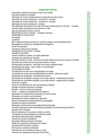 18
GANHO DE CAPITAL
Operações sujeitas à apuração do ganho de capital 544
Isenções do ganho de capital 545
Alienação de imóvel residencial para construção de outro imóvel 546
Aquisição de imóvel residencial - condomínio - isenção 547
Alienação de imóvel residencial - condomínio - isenção 548
Alienação de imóvel residencial - isenção
Não aplicação do produto da venda de imóveis residenciais em 180 dias — isenção
549
550
Compensação de prejuízos com ganhos no mês 551
Data de aquisição de bens comuns
Reembolso de bens e direitos – meação e herança
Atualização do valor do bem
552
553
554
Usucapião 555
Laudêmio 556
Bem originariamente possuído em usufruto e depois em propriedade plena 557
Revogação da doação em adiantamento da legítima 558
Custo de aquisição 559
Cessão do exercício do usufruto
Alienação do único imóvel - isenção
Cessão de precatório
560
561
562
Imóvel vendido em partes, em datas diferentes 563
Contrato com cláusula de rescisão
Contrato compra e venda – parcela de receita obtida com lavra de recursos minerais
564
565
Rescisão de contrato de promessa de compra e venda 566
Participações societárias - alienação sem preço predeterminado 567
Substituição de ações - cisão, fusão ou incorporação
Incorporação de ações
568
569
Transferência de bens para integralização de capital 570
Transferência de bens para integralização de capital - ganho de capital 571
Dissolução de sociedade - transferência de bens 572
Dissolução da sociedade conjugal ou da união estável - transferência de bens 573
Dissolução da sociedade conjugal ou da união estável - pagamento do imposto 574
Herança ou legado 575
Prazo de recolhimento no caso de herança ou legado 576
Doação a terceiros de bens ou direitos 577
Doação – valor do custo de aquisição 578
Prazo — doação em adiantamento da legítima 579
Alienação com recebimento parcelado em bens móveis 580
Cláusulas pro soluto ou pro solvendo 581
Alienação com dívida quitada com desconto 582
Notas promissórias correspondentes às prestações 583
Doação de notas promissórias 584
Alienação condicionada à aprovação de financiamento 585
Contrato particular de bem financiado pelo Sistema Financeiro Nacional (SFH) 586
Doação entre cônjuges 587
Bens recebidos por concursos, sorteios e outros 588
Transferência de titularidade de quotas de capital 589
Alienações efetuadas pelos cônjuges 590
Cessão de direitos hereditários 591
Alienação efetuada durante inventário 592
Dação em pagamento efetuada com imóvel 593
Arrendamento mercantil - leasing 594
Permuta de unidades imobiliárias 595
Permuta de uma unidade por duas ou mais 596
Permuta com pagamento de torna em dinheiro 597
 