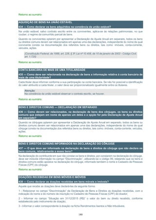 180
Retorno ao sumário
AQUISIÇÃO DE BENS NA UNIÃO ESTÁVEL
434 — Como declarar os bens adquiridos na constância da união estável?
Na união estável, salvo contrato escrito entre os conviventes, aplica-se às relações patrimoniais, no que
couber, o regime da comunhão parcial de bens.
Quando os conviventes optarem por apresentar a Declaração de Ajuste Anual em separado, todos os bens
ou direitos comuns devem ser relacionados em apenas uma das declarações, independente do nome de qual
convivente consta na documentação dos referidos bens ou direitos, tais como: imóveis, conta-corrente,
veículos, ações.
(Constituição Federal, de 1988, art. 226, § 3º; Lei nº 10.406, de 10 de janeiro de 2002 - Código Civil,
art. 1.725)
Retorno ao sumário
CONTA BANCÁRIA DE MAIS DE UMA TITULARIDADE
435 — Como deve ser relacionada na declaração de bens a informação relativa à conta bancária de
mais de uma titularidade?
Cada titular deve informar conforme a sua participação na conta bancária. Se não for possível a identificação
do valor atribuído a cada titular, o valor deve ser proporcionalizado igualmente entre os titulares.
Atenção:
Na constância da união estável observar o contrato escrito, se houver.
Retorno ao sumário
BENS E DIREITOS COMUNS — DECLARAÇÃO EM SEPARADO
436 — Como devem ser relacionados, na declaração de bens dos cônjuges, os bens ou direitos
comuns que estejam em nome de apenas um deles e a opção for pela Declaração de Ajuste Anual
em separado?
Quando os cônjuges optarem por apresentar a Declaração de Ajuste Anual em separado, todos os bens ou
direitos comuns devem ser relacionados em apenas uma das declarações, independente do nome de qual
cônjuge consta na documentação dos referidos bens ou direitos, tais como: imóveis, conta-corrente, veículos,
ações.
Retorno ao sumário
BENS E DIREITOS COMUNS INFORMADOS NA DECLARAÇÃO DO CÔNJUGE
437 — O que deve ser informado na declaração de bens e direitos do cônjuge que não declara os
bens comuns, relativamente a esses bens?
Na declaração do contribuinte em que não constar os bens e direitos, por constarem na declaração do cônjuge,
deve ser incluída informação no campo “Discriminação”, utilizando-se o código 99, relatando que os bens e
direitos comuns estão apostos na declaração do cônjuge, informado também o nome e Cadastro de Pessoas
Físicas (CPF) do cônjuge.
Retorno ao sumário
DOAÇÕES RECEBIDAS EM BENS MÓVEIS E IMÓVEIS
438 — Como declarar as doações recebidas em bens móveis e imóveis?
Aquele que recebe as doações deve declará-las da seguinte forma:
1 - Relacionar no campo “Discriminação” da Declaração de Bens e Direitos as doações recebidas, com a
indicação do nome e do número de inscrição no Cadastro de Pessoas Físicas (CPF) do doador;
2 - Informar no campo “Situação em 31/12/2015 (R$)” o valor do bem ou direito recebido, conforme
estabelecido pelo instrumento de doação;
3 - Informar o valor correspondente à doação na ficha Rendimentos Isentos e Não tributáveis.
 