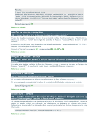 181
Atenção:
O doador deve proceder da seguinte forma:
informar no item relativo ao bem doado, no campo “Discriminação” da Declaração de Bens e
Direitos, o nome e o número de inscrição no CPF de quem recebeu a doação; deixar em branco o
campo “Situação em 31/12/2015 (R$)”; informar ainda o valor na ficha “Doações Efetuadas”, sob o
código 81.
Consulte a pergunta 575
Retorno ao sumário
DOAÇÕES EM DINHEIRO — DONATÁRIO
439 — Como o donatário deve declarar as doações recebidas em dinheiro?
O valor das doações recebidas em dinheiro deve ser incluído na ficha Rendimentos Isentos e Não tributáveis,
informando o nome, o número de inscrição no Cadastro de Pessoas Físicas (CPF) do doador e o valor
recebido.
O destino da doação (bens, valor em espécie, aplicações financeiras etc.), se ainda existente em 31/12/2015,
deve ser informado na declaração de bens.
Consulte o “Atenção” da pergunta 007 e as perguntas 434, 436, 437 e 452
Retorno ao sumário
DOAÇÕES EM DINHEIRO — DOADOR
440 - Como o doador deve declarar as doações efetuadas em dinheiro, quando utilizar o Programa
IRPF2016?
O doador deve declarar na Ficha de Doações Efetuadas o nome, o número de inscrição no Cadastro de
Pessoas Físicas (CPF) do beneficiário, o valor doado e o código 80 (Doações em espécie).
Retorno ao sumário
EMPRÉSTIMOS A EMPRESAS
441 — Como declarar empréstimos efetuados a empresa?
Os empréstimos feitos devem ser informados na Declaração de Bens e Direitos, no código 51.
Os juros pagos pela pessoa jurídica tomadora do empréstimo são tributados exclusivamente na fonte.
Consulte a pergunta 214
Retorno ao sumário
BENS COMUNS — ESPÓLIO
442 — Quando o espólio estiver desobrigado de entregar a declaração de espólio, o (a) viúvo (a)
meeiro (a) está obrigado (a) a declarar os bens e direitos do espólio?
Se o espólio estiver desobrigado de apresentar declaração de rendimentos inicial ou intermediária, os bens e
direitos do espólio podem, opcionalmente, ser relacionados na declaração do cônjuge sobrevivente.
Relativamente à declaração final, tal opção não é possível, sendo os bens e direitos, obrigatoriamente nela
informados.
(Instrução Normativa SRF nº 81, de 11 de outubro de 2001, art. 7º)
Retorno ao sumário
 