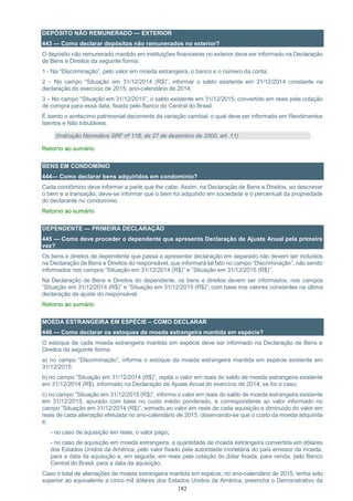 182
DEPÓSITO NÃO REMUNERADO — EXTERIOR
443 — Como declarar depósitos não remunerados no exterior?
O depósito não remunerado mantido em instituições financeiras no exterior deve ser informado na Declaração
de Bens e Direitos da seguinte forma:
1 - Na “Discriminação”, pelo valor em moeda estrangeira, o banco e o número da conta;
2 – No campo “Situação em 31/12/2014 (R$)”, informar o saldo existente em 31/12/2014 constante na
declaração do exercício de 2015, ano-calendário de 2014;
3 – No campo “Situação em 31/12/2015”, o saldo existente em 31/12/2015, convertido em reais pela cotação
de compra para essa data, fixada pelo Banco do Central do Brasil.
É isento o acréscimo patrimonial decorrente da variação cambial, o qual deve ser informado em Rendimentos
Isentos e Não tributáveis.
(Instrução Normativa SRF nº 118, de 27 de dezembro de 2000, art. 11)
Retorno ao sumário
BENS EM CONDOMÍNIO
444— Como declarar bens adquiridos em condomínio?
Cada condômino deve informar a parte que lhe cabe. Assim, na Declaração de Bens e Direitos, ao descrever
o bem e a transação, deve-se informar que o bem foi adquirido em sociedade e o percentual da propriedade
do declarante no condomínio.
Retorno ao sumário
DEPENDENTE — PRIMEIRA DECLARAÇÃO
445 — Como deve proceder o dependente que apresenta Declaração de Ajuste Anual pela primeira
vez?
Os bens e direitos de dependente que passa a apresentar declaração em separado não devem ser incluídos
na Declaração de Bens e Direitos do responsável, que informará tal fato no campo “Discriminação”, não sendo
informados nos campos “Situação em 31/12/2014 (R$)” e ”Situação em 31/12/2015 (R$)”.
Na Declaração de Bens e Direitos do dependente, os bens e direitos devem ser informados, nos campos
“Situação em 31/12/2014 (R$)” e “Situação em 31/12/2015 (R$)”, com base nos valores constantes na última
declaração de ajuste do responsável.
Retorno ao sumário
MOEDA ESTRANGEIRA EM ESPÉCIE – COMO DECLARAR
446 — Como declarar os estoques de moeda estrangeira mantida em espécie?
O estoque de cada moeda estrangeira mantida em espécie deve ser informado na Declaração de Bens e
Direitos da seguinte forma:
a) no campo “Discriminação”, informe o estoque da moeda estrangeira mantida em espécie existente em
31/12/2015;
b) no campo “Situação em 31/12/2014 (R$)”, repita o valor em reais do saldo de moeda estrangeira existente
em 31/12/2014 (R$), informado na Declaração de Ajuste Anual do exercício de 2014, se for o caso;
c) no campo ”Situação em 31/12/2015 (R$)”, informe o valor em reais do saldo de moeda estrangeira existente
em 31/12/2015, apurado com base no custo médio ponderado, e correspondente ao valor informado no
campo ”Situação em 31/12/2014 (R$)”, somado ao valor em reais de cada aquisição e diminuído do valor em
reais de cada alienação efetuada no ano-calendário de 2015, observando-se que o custo da moeda adquirida
é:
- no caso de aquisição em reais, o valor pago;
- no caso de aquisição em moeda estrangeira, a quantidade de moeda estrangeira convertida em dólares
dos Estados Unidos da América, pelo valor fixado pela autoridade monetária do país emissor da moeda,
para a data da aquisição e, em seguida, em reais pela cotação do dólar fixada, para venda, pelo Banco
Central do Brasil, para a data da aquisição.
Caso o total de alienações de moeda estrangeira mantida em espécie, no ano-calendário de 2015, tenha sido
superior ao equivalente a cinco mil dólares dos Estados Unidos da América, preencha o Demonstrativo da
 