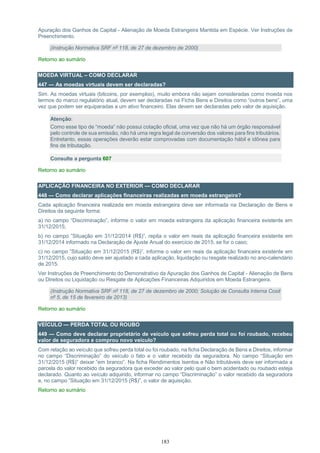 183
Apuração dos Ganhos de Capital - Alienação de Moeda Estrangeira Mantida em Espécie. Ver Instruções de
Preenchimento.
(Instrução Normativa SRF nº 118, de 27 de dezembro de 2000)
Retorno ao sumário
MOEDA VIRTUAL – COMO DECLARAR
447 — As moedas virtuais devem ser declaradas?
Sim. As moedas virtuais (bitcoins, por exemploo), muito embora não sejam consideradas como moeda nos
termos do marco regulatório atual, devem ser declaradas na Ficha Bens e Direitos como “outros bens”, uma
vez que podem ser equiparadas a um ativo financeiro. Elas devem ser declaradas pelo valor de aquisição.
Atenção:
Como esse tipo de “moeda” não possui cotação oficial, uma vez que não há um órgão responsável
pelo controle de sua emissão, não há uma regra legal de conversão dos valores para fins tributários.
Entretanto, essas operações deverão estar comprovadas com documentação hábil e idônea para
fins de tributação.
Consulte a pergunta 607
Retorno ao sumário
APLICAÇÃO FINANCEIRA NO EXTERIOR — COMO DECLARAR
448 — Como declarar aplicações financeiras realizadas em moeda estrangeira?
Cada aplicação financeira realizada em moeda estrangeira deve ser informada na Declaração de Bens e
Direitos da seguinte forma:
a) no campo “Discriminação”, informe o valor em moeda estrangeira da aplicação financeira existente em
31/12/2015;
b) no campo ”Situação em 31/12/2014 (R$)”, repita o valor em reais da aplicação financeira existente em
31/12/2014 informado na Declaração de Ajuste Anual do exercício de 2015, se for o caso;
c) no campo ”Situação em 31/12/2015 (R$)”, informe o valor em reais da aplicação financeira existente em
31/12/2015, cujo saldo deve ser ajustado a cada aplicação, liquidação ou resgate realizado no ano-calendário
de 2015.
Ver Instruções de Preenchimento do Demonstrativo da Apuração dos Ganhos de Capital - Alienação de Bens
ou Direitos ou Liquidação ou Resgate de Aplicações Financeiras Adquiridos em Moeda Estrangeira.
(Instrução Normativa SRF nº 118, de 27 de dezembro de 2000; Solução de Consulta Interna Cosit
nº 5, de 15 de fevereiro de 2013)
Retorno ao sumário
VEÍCULO — PERDA TOTAL OU ROUBO
449 — Como deve declarar proprietário de veículo que sofreu perda total ou foi roubado, recebeu
valor de seguradora e comprou novo veículo?
Com relação ao veículo que sofreu perda total ou foi roubado, na ficha Declaração de Bens e Direitos, informar
no campo “Discriminação” do veículo o fato e o valor recebido da seguradora. No campo “Situação em
31/12/2015 (R$)” deixar “em branco”. Na ficha Rendimentos Isentos e Não tributáveis deve ser informada a
parcela do valor recebido da seguradora que exceder ao valor pelo qual o bem acidentado ou roubado esteja
declarado. Quanto ao veículo adquirido, informar no campo “Discriminação” o valor recebido da seguradora
e, no campo ”Situação em 31/12/2015 (R$)”, o valor de aquisição.
Retorno ao sumário
 