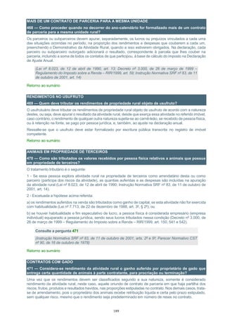 189
MAIS DE UM CONTRATO DE PARCERIA PARA A MESMA UNIDADE
468 — Como proceder quando no decorrer do ano-calendário for formalizado mais de um contrato
de parceria para a mesma unidade rural?
Os parceiros ou subparceiros devem apurar, separadamente, os lucros ou prejuízos vinculados a cada uma
das situações ocorridas no período, na proporção dos rendimentos e despesas que couberem a cada um,
preenchendo o Demonstrativo da Atividade Rural, quando a isso estiverem obrigados. Na declaração, cada
parceiro ou subparceiro outorgado adicionará o resultado, correspondente à parcela que lhes couber na
parceria, incluindo a soma de todos os contatos de que participou, à base de cálculo do imposto na Declaração
de Ajuste Anual.
(Lei nº 8.023, de 12 de abril de 1990, art. 13; Decreto nº 3.000, de 26 de março de 1999 –
Regulamento do Imposto sobre a Renda – RIR/1999, art. 59; Instrução Normativa SRF nº 83, de 11
de outubro de 2001, art. 14)
Retorno ao sumário
RENDIMENTOS NO USUFRUTO
469 — Quem deve tributar os rendimentos de propriedade rural objeto de usufruto?
O usufrutuário deve tributar os rendimentos de propriedade rural objeto de usufruto de acordo com a natureza
destes, ou seja, deve apurar o resultado da atividade rural, desde que exerça essa atividade no referido imóvel,
caso contrário, o rendimento de qualquer outra natureza sujeita-se ao carnê-leão, se recebido de pessoa física,
ou à retenção na fonte, se pago por pessoa jurídica, e, também, ao ajuste na declaração anual.
Ressalte-se que o usufruto deve estar formalizado por escritura pública transcrita no registro de imóvel
competente.
Retorno ao sumário
ANIMAIS EM PROPRIEDADE DE TERCEIROS
470 — Como são tributados os valores recebidos por pessoa física relativos a animais que possua
em propriedade de terceiros?
O tratamento tributário é o seguinte:
1 - Se essa pessoa explora atividade rural na propriedade de terceiros como arrendatário desta ou como
parceiro (participa dos riscos da atividade), as quantias auferidas e as despesas são incluídas na apuração
da atividade rural (Lei nº 8.023, de 12 de abril de 1990; Instrução Normativa SRF nº 83, de 11 de outubro de
2001, art. 14).
2 - Excetuada a hipótese acima referida:
a) os rendimentos auferidos na venda são tributados como ganho de capital, se esta atividade não for exercida
com habitualidade (Lei nº 7.713, de 22 de dezembro de 1988, art. 3º, § 2º); ou
b) se houver habitualidade e fim especulativo de lucro, a pessoa física é considerada empresário (empresa
individual) equiparado a pessoa jurídica, sendo seus lucros tributados nessa condição (Decreto nº 3.000, de
26 de março de 1999 – Regulamento do Imposto sobre a Renda – RIR/1999, art. 150, 541 e 542).
Consulte a pergunta 471
(Instrução Normativa SRF nº 83, de 11 de outubro de 2001, arts. 2º e 5º; Parecer Normativo CST
nº 90, de 16 de outubro de 1978)
Retorno ao sumário
CONTRATOS COM GADO
471 — Considera-se rendimento da atividade rural o ganho auferido por proprietário de gado que
entrega certa quantidade de animais à parte contratante, para procriação ou terminação?
Uma vez que os rendimentos devem ser classificados segundo a sua natureza, somente é considerado
rendimento da atividade rural, neste caso, aquele oriundo de contrato de parceria em que haja partilha dos
riscos, frutos, produtos e resultados havidos, nas proporções estipuladas no contrato. Nos demais casos, trata-
se de arrendamento, pois o proprietário dos animais recebe retribuição líquida e certa pelo prazo estipulado,
sem qualquer risco, mesmo que o rendimento seja predeterminado em número de reses no contrato.
 