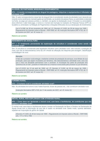 191
ALUGUEL DE PASTAGEM, MÁQUINAS E EQUIPAMENTOS
476 — A receita correspondente ao aluguel de pastagens, máquinas e equipamentos é tributada na
atividade rural?
Não. O valor correspondente a esse tipo de aluguel não é considerado receita da atividade rural, devendo ser
incluído como rendimento mensal sujeito ao carnê-leão, se recebido de pessoa física, ou submetido à retenção
na fonte, se pago por pessoa jurídica, e, também, ao ajuste na declaração anual. O locador ou arrendatário
deve informar o valor total pago, o nome e o número de inscrição no Cadastro de Pessoas Físicas (CPF) do
locatário ou arrendador na Relação de Pagamentos e Doações Efetuados da sua declaração de rendimentos.
(Lei nº 4.506, de 30 de novembro de 1964, art. 21; Decreto nº 3.000, de 26 de março de 1999 –
Regulamento do Imposto sobre a Renda – RIR/1999, art. 49; Instrução Normativa SRF nº 83, de 11
de outubro de 2001, art. 4º, inciso V)
Retorno ao sumário
RENDIMENTO DA AVICULTURA
477 — O rendimento proveniente da exploração da avicultura é considerado como sendo de
atividade rural?
Sim. A avicultura é considerada pela legislação tributária como atividade rural, nela incluída a produção de
ovos, que não se descaracteriza como tal, em virtude da utilização de máquinas para lavagem, classificação
e embalagem de ovos.
Atenção:
O fato de o produtor rural entregar, mediante contrato de prestação de serviços, ovos férteis de sua
produção, para que sejam incubados por terceiros, não descaracteriza a atividade rural, uma vez
que o risco da atividade permanece com o produtor. A incubação faz parte da produção dos
"pintinhos de um dia", portanto é irrelevante se a mesma é executada pelo produtor ou por terceiros.
(Lei nº 8.023, de 12 de abril de 1990, art. 2º; Decreto nº 3.000, de 26 de março de 1999 –
Regulamento do Imposto sobre a Renda – RIR/1999, art. 61; Instrução Normativa SRF nº 83, de 11
de outubro de 2001, art. 2º, inciso IV)
Retorno ao sumário
TURISMO RURAL
478 — O turismo rural é considerado atividade rural?
Não. As atividades de turismo rural, hotéis-fazenda, locais de passeio etc., não constituem atividade rural.
(Instrução Normativa SRF nº 83, de 11 de outubro de 2001, art. 4º, inciso XI)
Retorno ao sumário
IMÓVEL RURAL NÃO EXPLORADO COM ATIVIDADE RURAL
479 — Como deve ser declarado o imóvel rural, com bens e benfeitorias, de contribuinte que não
explora a atividade rural?
O imóvel rural, seus bens e benfeitorias devem constar na Declaração de Bens e Direitos da Declaração de
Ajuste Anual com a informação de que não é usado na atividade rural. Deste modo, quando alienados,
sujeitam-se à apuração do ganho de capital.
(Decreto nº 3.000, de 26 de março de 1999 – Regulamento do Imposto sobre a Renda – RIR/1999,
arts. 117 a 142 e 798)
Retorno ao sumário
 