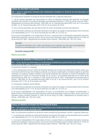 192
VENDA DE ÁRVORES PLANTADAS
480 — Qual é o tratamento tributário dos rendimentos recebidos na venda de árvores plantadas em
propriedade rural?
Os rendimentos recebidos na venda de árvores plantadas têm o seguinte tratamento:
1 - Se as árvores plantadas são decorrentes do cultivo de florestas exercido pelo alienante, as quantias
recebidas são incluídas na receita da atividade rural explorada (Decreto nº 3.000, de 26 de março de 1999 –
Regulamento do Imposto sobre a Renda – RIR/1999, art. 61; Instrução Normativa SRF nº 83, de 11 de outubro
de 2001, art. 5º; Parecer Normativo CST nº 90, de 16 de outubro de 1978).
2 - Se as árvores plantadas não são decorrentes do cultivo de florestas exercido pelo alienante:
a) os rendimentos auferidos na venda são tributados como ganho de capital, se esta atividade não for exercida
com habitualidade (Lei nº 7.713, de 22 de dezembro de 1988, art. 3º, § 2º); ou
b) se houver habitualidade e fim especulativo de lucro, a pessoa física é considerada empresário (empresa
individual) equiparado a pessoa jurídica, sendo seus lucros tributados nessa condição (Decreto nº 3.000, de
26 de março de 1999 – Regulamento do Imposto sobre a Renda – RIR/1999, arts. 150, 541 e 542).
Atenção:
Considera-se atividade rural o cultivo de florestas que se destinem ao corte para comercialização,
consumo ou industrialização (Lei nº 9.430, de 27 de dezembro de 1996, art. 59).
Consulte a pergunta 481
Retorno ao sumário
EXTRAÇÃO DE MADEIRA E PRODUÇÃO DE CARVÃO
481 — Como devem ser declarados os rendimentos recebidos por pessoa física que utilize área rural
para extração de madeira ou produção de carvão?
O tratamento tributário é o seguinte:
1 - Se a pessoa física exerce o cultivo de florestas utilizando-se do setor secundário da economia, porém, por
meio de procedimento que não configure produção, ou pratique a exploração ou extração vegetal, as quantias
recebidas na venda da madeira extraída ou do carvão produzido são incluídas na receita da atividade rural
explorada (Lei nº 8.023, de 12 de abril de 1990, art. 2º, inciso V, com redação dada pela Lei nº 9.250, de 26
de dezembro de 1995, art. 17; Decreto nº 3.000, de 26 de março de 1999 – Regulamento do Imposto sobre a
Renda – RIR/1999, art. 58; Instrução Normativa SRF nº 83, de 11 de outubro de 2001, arts. 2º e 5º; Parecer
Normativo CST nº 90, de 16 de outubro de 1978).
2 - Excetuada a hipótese acima referida:
a) os rendimentos auferidos na venda são tributados como ganho de capital, se esta atividade não for exercida
com habitualidade (Lei nº 7.713, de 22 de dezembro de 1988, art. 3º, § 2º); ou
b) se houver habitualidade e fim especulativo de lucro, ou procedimento que configure industrialização, a
pessoa física é considerada empresário (empresa individual) equiparado a pessoa jurídica, sendo seus lucros
tributados nessa condição (Decreto nº 3.000, de 26 de março de 1999 – Regulamento do Imposto sobre a
Renda – RIR/1999, arts. 150, 541 e 542).
Retorno ao sumário
VENDA DE MINÉRIO EXTRAÍDO DE PROPRIEDADE RURAL
482 — Os rendimentos recebidos pela pessoa física com a venda de minério extraído de propriedade
rural são tributados na atividade rural?
Não. Os rendimentos recebidos na venda de minério extraído de propriedade rural têm o seguinte tratamento:
1 - os rendimentos auferidos na venda são tributados como ganho de capital, se esta atividade não for exercida
com habitualidade (Lei nº 7.713, de 22 de dezembro de 1988, art. 3º, § 2º); ou
2 - se houver habitualidade e fim especulativo de lucro, a pessoa física é considerada empresário (empresa
individual) equiparado a pessoa jurídica, sendo seus lucros tributados nessa condição (Decreto nº 3.000, de
26 de março de 1999 – Regulamento do Imposto sobre a Renda – RIR/1999, arts. 150, 541 e 542).
 