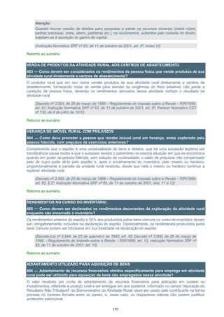 193
Atenção:
Quando houver cessão de direitos para pesquisar e extrair os recursos minerais (metal nobre,
pedras preciosas, areia, aterro, pedreiras etc.), os rendimentos, auferidos pelo cedente do direito,
sujeitam-se à apuração do ganho de capital.
(Instrução Normativa SRF nº 83, de 11 de outubro de 2001, art. 4º, inciso VI)
Retorno ao sumário
VENDA DE PRODUTOS DA ATIVIDADE RURAL AOS CENTROS DE ABASTECIMENTO
483 — Como devem ser considerados os rendimentos da pessoa física que vende produtos de sua
atividade rural diretamente a centros de abastecimento?
O produtor rural que em seu nome vender produtos de sua atividade rural diretamente a centros de
abastecimento, fornecendo notas de venda para atender às exigências do fisco estadual, não perde a
condição de pessoa física, devendo os rendimentos derivados dessa atividade compor o resultado da
atividade rural.
(Decreto nº 3.000, de 26 de março de 1999 – Regulamento do Imposto sobre a Renda – RIR/1999,
art. 61; Instrução Normativa SRF nº 83, de 11 de outubro de 2001, art. 5º; Parecer Normativo CST
nº 130, de 8 de julho de 1970)
Retorno ao sumário
HERANÇA DE IMÓVEL RURAL COM PREJUÍZOS
484 — Como deve proceder a pessoa que recebe imóvel rural em herança, antes explorado pela
pessoa falecida, com prejuízos de exercícios anteriores?
Considerando que o espólio é uma universalidade de bens e direitos, que há uma sucessão legítima por
transferência causa mortis e que o sucessor recebe o patrimônio na mesma situação em que se encontrava
quando em poder da pessoa falecida, sem solução de continuidade, o saldo de prejuízos não compensado
pelo de cujus pode sê-lo pelo espólio e, após o encerramento do inventário, pelo meeiro ou herdeiro,
proporcionalmente à parcela da unidade rural recebida, desde que nela o meeiro ou herdeiro continue a
explorar atividade rural.
(Decreto nº 3.000, de 26 de março de 1999 – Regulamento do Imposto sobre a Renda – RIR/1999,
art. 65, § 2º; Instrução Normativa SRF nº 83, de 11 de outubro de 2001, arts. 11 e 12)
Retorno ao sumário
RENDIMENTOS NO CURSO DO INVENTÁRIO
485 — Como devem ser declarados os rendimentos decorrentes da exploração da atividade rural
enquanto não encerrado o inventário?
Os rendimentos próprios do espólio e 50% dos produzidos pelos bens comuns no curso do inventário devem
ser, obrigatoriamente, incluídos na declaração do espólio. Opcionalmente, os rendimentos produzidos pelos
bens comuns podem ser tributados em sua totalidade na declaração do espólio.
(Decreto-Lei nº 5.844, de 23 de setembro de 1943, art. 45; Decreto nº 3.000, de 26 de março de
1999 – Regulamento do Imposto sobre a Renda – RIR/1999, art. 12; Instrução Normativa SRF nº
83, de 11 de outubro de 2001, art. 15)
Retorno ao sumário
ADIANTAMENTO UTILIZADO PARA AQUISIÇÃO DE BENS
486 — Adiantamento de recursos financeiros obtidos especificamente para emprego em atividade
rural pode ser utilizado para aquisição de bens não empregados nessa atividade?
O valor recebido por conta de adiantamento de recursos financeiros para aplicação em custeio ou
investimentos, referente a produto rural a ser entregue em ano posterior, informado no campo “Apuração do
Resultado Não Tributável” do Demonstrativo da Atividade Rural, deve ser usado pelo contribuinte na forma
prevista no contrato firmado entre as partes, e, neste caso, os respectivos valores não podem justificar
acréscimo patrimonial.
 