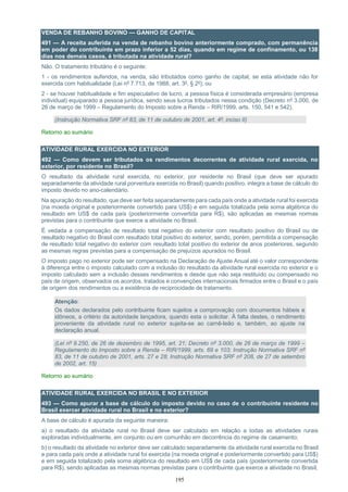 195
VENDA DE REBANHO BOVINO — GANHO DE CAPITAL
491 — A receita auferida na venda de rebanho bovino anteriormente comprado, com permanência
em poder do contribuinte em prazo inferior a 52 dias, quando em regime de confinamento, ou 138
dias nos demais casos, é tributada na atividade rural?
Não. O tratamento tributário é o seguinte:
1 - os rendimentos auferidos, na venda, são tributados como ganho de capital, se esta atividade não for
exercida com habitualidade (Lei nº 7.713, de 1988, art. 3º, § 2º); ou
2 - se houver habitualidade e fim especulativo de lucro, a pessoa física é considerada empresário (empresa
individual) equiparado a pessoa jurídica, sendo seus lucros tributados nessa condição (Decreto nº 3.000, de
26 de março de 1999 – Regulamento do Imposto sobre a Renda – RIR/1999, arts. 150, 541 e 542).
(Instrução Normativa SRF nº 83, de 11 de outubro de 2001, art. 4º, inciso II)
Retorno ao sumário
ATIVIDADE RURAL EXERCIDA NO EXTERIOR
492 — Como devem ser tributados os rendimentos decorrentes de atividade rural exercida, no
exterior, por residente no Brasil?
O resultado da atividade rural exercida, no exterior, por residente no Brasil (que deve ser apurado
separadamente da atividade rural porventura exercida no Brasil) quando positivo, integra a base de cálculo do
imposto devido no ano-calendário.
Na apuração do resultado, que deve ser feita separadamente para cada país onde a atividade rural foi exercida
(na moeda original e posteriormente convertido para US$) e em seguida totalizada pela soma algébrica do
resultado em US$ de cada país (posteriormente convertida para R$), são aplicadas as mesmas normas
previstas para o contribuinte que exerce a atividade no Brasil.
É vedada a compensação de resultado total negativo do exterior com resultado positivo do Brasil ou de
resultado negativo do Brasil com resultado total positivo do exterior, sendo, porém, permitida a compensação
de resultado total negativo do exterior com resultado total positivo do exterior de anos posteriores, segundo
as mesmas regras previstas para a compensação de prejuízos apurados no Brasil.
O imposto pago no exterior pode ser compensado na Declaração de Ajuste Anual até o valor correspondente
à diferença entre o imposto calculado com a inclusão do resultado da atividade rural exercida no exterior e o
imposto calculado sem a inclusão desses rendimentos e desde que não seja restituído ou compensado no
país de origem, observados os acordos, tratados e convenções internacionais firmados entre o Brasil e o país
de origem dos rendimentos ou a existência de reciprocidade de tratamento.
Atenção:
Os dados declarados pelo contribuinte ficam sujeitos a comprovação com documentos hábeis e
idôneos, a critério da autoridade lançadora, quando esta o solicitar. À falta destes, o rendimento
proveniente da atividade rural no exterior sujeita-se ao carnê-leão e, também, ao ajuste na
declaração anual.
(Lei nº 9.250, de 26 de dezembro de 1995, art. 21; Decreto nº 3.000, de 26 de março de 1999 –
Regulamento do Imposto sobre a Renda – RIR/1999, arts. 69 e 103; Instrução Normativa SRF nº
83, de 11 de outubro de 2001, arts. 27 e 28; Instrução Normativa SRF nº 208, de 27 de setembro
de 2002, art. 15)
Retorno ao sumário
ATIVIDADE RURAL EXERCIDA NO BRASIL E NO EXTERIOR
493 — Como apurar a base de cálculo do imposto devido no caso de o contribuinte residente no
Brasil exercer atividade rural no Brasil e no exterior?
A base de cálculo é apurada da seguinte maneira:
a) o resultado da atividade rural no Brasil deve ser calculado em relação a todas as atividades rurais
exploradas individualmente, em conjunto ou em comunhão em decorrência do regime de casamento;
b) o resultado da atividade no exterior deve ser calculado separadamente da atividade rural exercida no Brasil
e para cada país onde a atividade rural foi exercida (na moeda original e posteriormente convertido para US$)
e em seguida totalizado pela soma algébrica do resultado em US$ de cada país (posteriormente convertida
para R$), sendo aplicadas as mesmas normas previstas para o contribuinte que exerce a atividade no Brasil;
 