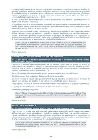 196
c) é vedada a compensação de resultado total negativo do exterior com resultado positivo do Brasil ou de
resultado negativo do Brasil com resultado total positivo do exterior, sendo, porém, permitida a compensação
de resultado negativo com o positivo, ambos no Brasil, bem como de resultado total negativo do exterior com
resultado total positivo do exterior de anos posteriores, segundo as mesmas regras previstas para a
compensação de prejuízos apurados no Brasil;
d) deve ser preenchido o Demonstrativo da Atividade Rural tanto na parte referente à atividade exercida no
Brasil, quanto à exercida no exterior;
e) o programa IRPF2016 automaticamente consolida o resultado tributável da atividade rural exercida no
exterior, quando positivo, com o resultado tributável da atividade rural exercida no Brasil, quando positivo, para
efeito de apuração da base de cálculo do imposto;
f) o imposto pago no exterior pode ser compensado na Declaração de Ajuste Anual até o valor correspondente
à diferença entre o imposto calculado com a inclusão do resultado da atividade rural exercida no exterior e o
imposto calculado sem a inclusão desses rendimentos e desde que não seja restituído ou compensado no
país de origem, observados os acordos, tratados e convenções internacionais firmados entre o Brasil e o país
de origem dos rendimentos ou a existência de reciprocidade de tratamento.
(Lei nº 9.250, de 26 de dezembro de 1995, arts. 9º e 21; Decreto nº 3.000, de 26 de março de 1999
– Regulamento do Imposto sobre a Renda – RIR/1999, arts. 68, 69 e 103; Instrução Normativa SRF
nº 83, de 11 de outubro de 2001, arts. 27 e 28; Instrução Normativa SRF nº 208, de 27 de setembro
de 2002, art. 15)
Retorno ao sumário
ATIVIDADE RURAL EXERCIDA NO BRASIL POR NÃO RESIDENTE
494 — Como devem ser tributados os rendimentos decorrentes de atividade rural exercida no Brasil
por não residente no país?
O resultado da atividade rural exercida no Brasil por não residente no país deve ser apurado por ocasião do
encerramento do ano-calendário, segundo as mesmas normas previstas para quem seja residente no Brasil,
constitui a base de cálculo do imposto e é tributado à alíquota de 15%. Quando recebido por residente em
país com tributação favorecida, a alíquota é de 25%.
A apuração deve ser feita por procurador, a quem compete reter e recolher o imposto devido.
O imposto apurado deve ser pago na data da ocorrência do fato gerador.
Ocorrendo remessa de valores antes do encerramento do ano-calendário (exceto no caso de devolução de
capital), o imposto deve ser recolhido no ato sobre o valor remetido por ocasião do evento.
Na apuração do resultado da atividade rural exercida no Brasil por não residente no país não são permitidas:
a) opção pelo limite da base de cálculo à razão de 20% sobre a receita bruta; e
b) compensação de prejuízo apurado.
(Lei nº 9.250, de 26 de dezembro de 1995, arts. 9º e 20; Instrução Normativa SRF nº 83, de 11 de
outubro de 2001, art. 26; Instrução Normativa SRF nº 208, de 27 de setembro de 2002, art. 42,
caput e § 3º)
Retorno ao sumário
IMPOSTO PAGO NO EXTERIOR
495 — Como compensar o imposto pago no exterior referente à atividade rural?
O imposto pago no exterior pode ser compensado na Declaração de Ajuste Anual até o valor correspondente
à diferença entre o imposto calculado com a inclusão do resultado da atividade rural exercida no exterior e o
imposto calculado sem a inclusão desses rendimentos e desde que não seja restituído ou compensado no
país de origem, observados os acordos, tratados e convenções internacionais firmados entre o Brasil e o país
de origem dos rendimentos ou a existência de reciprocidade de tratamento.
(Lei nº 4.862, de 29 de novembro de 1965, art. 5º; Decreto nº 3.000, de 26 de março de 1999 –
Regulamento do Imposto sobre a Renda – RIR/1999, art. 103; Instrução Normativa SRF nº 208, de
27 de setembro de 2002, art. 15)
Retorno ao sumário
 