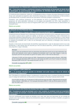 197
DESOBRIGAÇÃO DE PREENCHER O DEMONSTRATIVO DA ATIVIDADE RURAL
496 — Como deve proceder o contribuinte obrigado à apresentação da Declaração de Ajuste Anual
e desobrigado do preenchimento do Demonstrativo da Atividade Rural, em relação aos bens
destinados à exploração da atividade rural?
O contribuinte deve declará-los, neste ano, na Declaração de Bens e Direitos da própria Declaração de Ajuste
Anual, sem indicação do respectivo valor, ficando-lhe assegurado o direito de declará-los no Demonstrativo
da Atividade Rural, no primeiro exercício em que estiver novamente obrigado a apresentá-lo.
Entretanto, caso pretenda compensar, no ano-calendário de 2015 ou posteriores, resultados negativos
(prejuízos) de anos–calendário anteriores ou do próprio ano-calendário de 2015, deve apresentar a
Declaração de Ajuste Anual por meio do Programa IRPF 2016, com o preenchimento do Demonstrativo da
Atividade Rural.
Retorno ao sumário
ALIENAÇÃO DE PROPRIEDADE RURAL
497 — Como se apura o imposto relativo à alienação de propriedade rural?
Inicialmente deve-se destacar que na alienação de propriedade rural pode ocorrer a alienação apenas da terra
nua (sobre a qual se apura o ganho de capital), ou da terra nua mais benfeitorias. Caso o instrumento de
transmissão identifique separadamente o valor de alienação da terra nua e das benfeitorias e o custo dessas
benfeitorias (tanto as adquiridas pelo alienante quanto as por este realizadas) tenha sido deduzido como custo
ou despesa da atividade rural, o valor de sua alienação deve ser oferecido à tributação como receita da
atividade rural.
Quando o instrumento de transmissão não identificar separadamente o valor de alienação da terra nua e das
benfeitorias, o valor dessas deve ser apurado por meio de cálculo específico, conforme regras que constam
nas perguntas a seguir indicadas.
Atenção:
Caso o custo das benfeitorias (tanto as adquiridas pelo alienante quanto as por este realizadas) não
tenha sido deduzido como custo ou despesa da atividade rural, o seu valor integra o custo de
aquisição para fins de apuração do ganho de capital, sobre o valor total da alienação.
(Decreto nº 3.000, de 26 de março de 1999 – Regulamento do Imposto sobre a Renda – RIR/1999,
art. 61; Instrução Normativa SRF nº 83, de 11 de outubro de 2001, art. 5º; § 2º, inciso III; Instrução
Normativa SRF nº 84, de 11 de outubro de 2001, art. 3º)
Consulte as perguntas 517 e 613
Retorno ao sumário
RECOLHIMENTO COMPLEMENTAR
498 — O resultado tributável apurado na atividade rural pode compor a base de cálculo do
recolhimento complementar?
Sim. É facultado ao contribuinte efetuar o recolhimento complementar sobre o resultado tributável da atividade
rural. O código de recolhimento no Documento de Arrecadação de Receitas Federais (Darf) é 0246.
(Lei nº 8.383, de 1991, art. 7º; Decreto nº 3.000, de 26 de março de 1999 – Regulamento do Imposto
sobre a Renda – RIR/1999, art. 114; Instrução Normativa RFB nº 1.500, de 29 de outubro de 2014,
arts. 67 a 69 e 107)
Retorno ao sumário
VALOR RECEBIDO EM PRODUTOS RURAIS POR TERRA CEDIDA
499— Considera-se receita da atividade rural o valor recebido em produtos rurais por proprietário
de terra cedida, por exemplo, a usina de açúcar, quando esta assume os custos do plantio à colheita
da produção?
Para ser considerado como receita da atividade rural, esse valor deve ser decorrente de um contrato de
parceria rural, caso contrário, trata-se de arrendamento sujeito à retenção na fonte e, também, ao ajuste na
declaração anual.
Consulte a pergunta 466
 