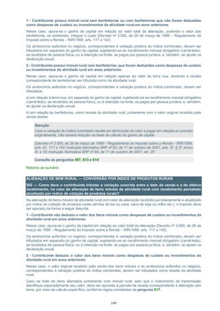 199
1 - Contribuinte possui imóvel rural sem benfeitorias ou com benfeitorias que não foram deduzidas
como despesas de custeio ou investimentos da atividade rural em anos anteriores.
Nesse caso, apura-se o ganho de capital em relação ao valor total da alienação, podendo o valor das
benfeitorias, se existentes, integrar o custo (Decreto nº 3.000, de 26 de março de 1999 – Regulamento do
Imposto sobre a Renda – RIR/1999, arts. 117 a 142).
Os acréscimos auferidos no negócio, correspondentes à variação positiva do índice combinado, devem ser
tributados em separado do ganho de capital, sujeitando-se ao recolhimento mensal obrigatório (carnê-leão),
se recebidos de pessoa física, ou à retenção na fonte, se pagos por pessoa jurídica, e, também, ao ajuste na
declaração anual.
2 - Contribuinte possui imóvel rural com benfeitorias, que foram deduzidas como despesas de custeio
ou investimentos da atividade rural em anos anteriores.
Nesse caso, apura-se o ganho de capital em relação apenas ao valor da terra nua, devendo a receita
correspondente às benfeitorias ser tributada como da atividade rural.
Os acréscimos auferidos no negócio, correspondentes à variação positiva do índice combinado, devem ser
tributados:
a) em relação à terra nua, em separado do ganho de capital, sujeitando-se ao recolhimento mensal obrigatório
(carnê-leão), se recebidos de pessoa física, ou à retenção na fonte, se pagos por pessoa jurídica, e, também,
ao ajuste na declaração anual;
b) em relação às benfeitorias, como receita da atividade rural, juntamente com o valor original recebido pela
venda destas.
Atenção:
Caso a variação do índice contratado resulte em diminuição do valor a pagar em relação ao previsto
originalmente, não haverá redução na base de cálculo do ganho de capital.
(Decreto nº 3.000, de 26 de março de 1999 – Regulamento do Imposto sobre a Renda – RIR/1999,
arts. 61, 117 a 142; Instrução Normativa SRF nº 83, de 11 de outubro de 2001, arts. 5º, § 2º, inciso
III, e 18; Instrução Normativa SRF nº 84, de 11 de outubro de 2001, art. 3º)
Consulte as perguntas 497, 613 e 614
Retorno ao sumário
ALIENAÇÃO DE BEM RURAL — CONVERSÃO POR ÍNDICE DE PRODUTOS RURAIS
502 — Como deve o contribuinte tributar a variação ocorrida entre a data da venda e a do efetivo
recebimento, no caso de alienação de bens móveis da atividade rural com recebimento parcelado
atualizado por índice de cotação de produtos rurais?
Na alienação de bens móveis da atividade rural com valor de alienação recebido parceladamente e atualizado
por índice de cotação de produtos rurais (arroba de boi ou vaca, saca de soja ou milho etc.), o imposto deve
ser apurado da forma a seguir descrita.
1 - Contribuinte não deduziu o valor dos bens móveis como despesas de custeio ou investimentos da
atividade rural em anos anteriores:
Nesse caso, apura-se o ganho de capital em relação ao valor total da alienação (Decreto nº 3.000, de 26 de
março de 1999 – Regulamento do Imposto sobre a Renda – RIR/1999, arts. 117 a 142).
Os acréscimos auferidos no negócio, correspondentes à variação positiva do índice combinado, devem ser
tributados em separado do ganho de capital, sujeitando-se ao recolhimento mensal obrigatório (carnê-leão),
se recebidos de pessoa física, ou à retenção na fonte, se pagos por pessoa jurídica, e, também, ao ajuste na
declaração anual.
2 - Contribuinte deduziu o valor dos bens móveis como despesas de custeio ou investimentos da
atividade rural em anos anteriores:
Nesse caso, o valor original recebido pela venda dos bens móveis e os acréscimos auferidos no negócio,
correspondentes à variação positiva do índice combinado, devem ser tributados como receita da atividade
rural.
Caso se trate de bens alienados juntamente com imóvel rural, sem que o instrumento de transmissão
identifique separadamente seu valor, deve ser apurada a parcela da receita correspondente à alienação dos
bens, por meio de cálculo específico, conforme regras constantes da pergunta 517.
 