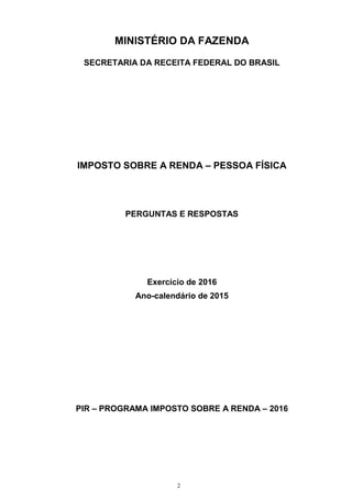 2
MINISTÉRIO DA FAZENDA
SECRETARIA DA RECEITA FEDERAL DO BRASIL
IMPOSTO SOBRE A RENDA – PESSOA FÍSICA
PERGUNTAS E RESPOSTAS
Exercício de 2016
Ano-calendário de 2015
PIR – PROGRAMA IMPOSTO SOBRE A RENDA – 2016
 