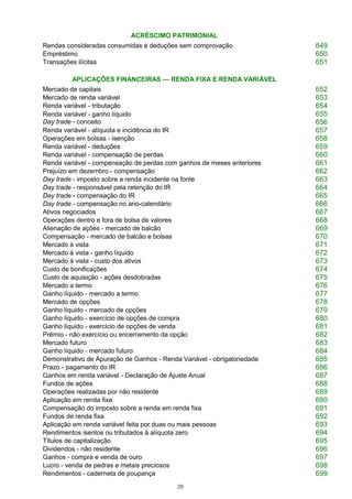 20
ACRÉSCIMO PATRIMONIAL
Rendas consideradas consumidas e deduções sem comprovação 649
Empréstimo 650
Transações ilícitas 651
APLICAÇÕES FINANCEIRAS — RENDA FIXA E RENDA VARIÁVEL
Mercado de capitais 652
Mercado de renda variável 653
Renda variável - tributação 654
Renda variável - ganho líquido
Day trade - conceito
655
656
Renda variável - alíquota e incidência do IR 657
Operações em bolsas - isenção 658
Renda variável - deduções 659
Renda variável - compensação de perdas 660
Renda variável - compensação de perdas com ganhos de meses anteriores 661
Prejuízo em dezembro - compensação 662
Day trade - imposto sobre a renda incidente na fonte 663
Day trade - responsável pela retenção do IR 664
Day trade - compensação do IR 665
Day trade - compensação no ano-calendário 666
Ativos negociados 667
Operações dentro e fora de bolsa de valores 668
Alienação de ações - mercado de balcão 669
Compensação - mercado de balcão e bolsas 670
Mercado à vista 671
Mercado à vista - ganho líquido 672
Mercado à vista - custo dos ativos 673
Custo de bonificações 674
Custo de aquisição - ações desdobradas 675
Mercado a termo 676
Ganho líquido - mercado a termo 677
Mercado de opções 678
Ganho líquido - mercado de opções 679
Ganho líquido - exercício de opções de compra 680
Ganho líquido - exercício de opções de venda 681
Prêmio - não exercício ou encerramento da opção 682
Mercado futuro 683
Ganho líquido - mercado futuro 684
Demonstrativo de Apuração de Ganhos - Renda Variável - obrigatoriedade 685
Prazo - pagamento do IR 686
Ganhos em renda variável - Declaração de Ajuste Anual 687
Fundos de ações 688
Operações realizadas por não residente 689
Aplicação em renda fixa 690
Compensação do imposto sobre a renda em renda fixa 691
Fundos de renda fixa 692
Aplicação em renda variável feita por duas ou mais pessoas 693
Rendimentos isentos ou tributados à alíquota zero 694
Títulos de capitalização 695
Dividendos - não residente 696
Ganhos - compra e venda de ouro 697
Lucro - venda de pedras e metais preciosos 698
Rendimentos - caderneta de poupança 699
 