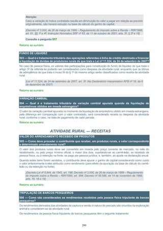 200
Atenção:
Caso a variação do índice contratado resulte em diminuição do valor a pagar em relação ao previsto
originalmente, não haverá redução na base de cálculo do ganho de capital.
(Decreto nº 3.000, de 26 de março de 1999 – Regulamento do Imposto sobre a Renda – RIR/1999,
art. 61, §§ 1º e 4º; Instrução Normativa SRF nº 83, de 11 de outubro de 2001, arts. 5º, § 2º e 18)
Consulte a pergunta 517
Retorno ao sumário
FUNDO DE LIQUIDEZ
503 — Qual é o tratamento tributário das operações referentes à linha de crédito destinada a financiar
a liquidação de dívidas de produtores rurais de que trata a Lei nº 11.524, de 24 de setembro de 2007?
No caso de pessoa física, os valores das participações para constituição do fundo de liquidez de que trata o
artigo 3º da referida lei poderão ser considerados como despesa da atividade rural, enquanto que os bônus
de adimplência de que trata o inciso III do § 1º do mesmo artigo serão classificados como receita da atividade
rural.
(Lei nº 11.524, de 24 de setembro de 2007, art. 3º; Ato Declaratório Interpretativo RFB nº 18, de 6
de dezembro de 2007)
Retorno ao sumário
VARIAÇÃO CAMBIAL
504 — Qual é o tratamento tributário da variação cambial apurada quando da liquidação de
empréstimos obtidos em moeda estrangeira?
O valor da variação cambial apurada no momento da liquidação de empréstimo obtido em moeda estrangeira,
pela diferença em comparação com o valor contratado, será considerado receita ou despesa da atividade
rural, conforme o caso, na data de pagamento de cada parcela.
Retorno ao sumário
ATIVIDADE RURAL — RECEITAS
VALOR DO ARRENDAMENTO RECEBIDO EM PRODUTOS
505 — Como deve proceder o contribuinte que receber, em produtos rurais, o valor correspondente
a determinado arrendamento rural?
O valor dos produtos rurais deve ser convertido em moeda pelo preço corrente de mercado, no mês do
recebimento, ou pelo preço mínimo oficial, o maior dos dois, sujeitando-se ao carnê-leão, se recebido de
pessoa física, ou à retenção na fonte, se pago por pessoa jurídica, e, também, ao ajuste na declaração anual.
Quando estes bens forem vendidos, o contribuinte deve apurar o ganho de capital considerando como custo
o valor anteriormente a eles atribuído como rendimento (para efeito da apuração da base de cálculo do carnê-
leão ou da retenção na fonte).
(Decreto-Lei nº 5.844, de 1943, art. 198; Decreto nº 3.000, de 26 de março de 1999 – Regulamento
do Imposto sobre a Renda – RIR/1999, art. 994; Decreto nº 59.566, de 14 de novembro de 1966,
arts. 16, 18 e 19)
Retorno ao sumário
TRIPULAÇÃO DE BARCOS PESQUEIROS
506 — Como são considerados os rendimentos recebidos pela pessoa física tripulante de barcos
pesqueiros?
Os rendimentos derivados das atividades de captura e venda in natura do pescado são oriundos da exploração
animal e consideram-se da atividade rural.
Os rendimentos da pessoa física tripulante de barcos pesqueiros têm o seguinte tratamento:
 