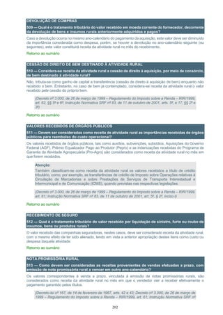 202
DEVOLUÇÃO DE COMPRAS
509 — Qual é o tratamento tributário do valor recebido em moeda corrente do fornecedor, decorrente
da devolução de bens e insumos rurais anteriormente adquiridos e pagos?
Caso a devolução ocorra no mesmo ano-calendário do pagamento da aquisição, este valor deve ser diminuído
da importância considerada como despesa, porém, se houver a devolução no ano-calendário seguinte (ou
seguintes), este valor constituirá receita da atividade rural no mês do recebimento.
Retorno ao sumário
CESSÃO DE DIREITO DE BEM DESTINADO À ATIVIDADE RURAL
510 — Considera-se receita da atividade rural a cessão de direito à aquisição, por meio de consórcio,
de bem destinado à atividade rural?
Não, tributa-se como ganho de capital a transferência (cessão de direito à aquisição de bem) enquanto não
recebido o bem. Entretanto, no caso de bem já contemplado, considera-se receita da atividade rural o valor
recebido pela cessão do próprio bem.
(Decreto nº 3.000, de 26 de março de 1999 – Regulamento do Imposto sobre a Renda – RIR/1999,
art. 62, §§ 5º e 6º; Instrução Normativa SRF nº 83, de 11 de outubro de 2001, arts. 5º, e 17, §§ 2º e
3º)
Retorno ao sumário
VALORES RECEBIDOS DE ÓRGÃOS PÚBLICOS
511 — Devem ser consideradas como receita de atividade rural as importâncias recebidas de órgãos
públicos para reembolso do custo operacional?
Os valores recebidos de órgãos públicos, tais como auxílios, subvenções, subsídios, Aquisições do Governo
Federal (AGF), Prêmio Equalizador Pago ao Produtor (Pepro) e as indenizações recebidas do Programa de
Garantia da Atividade Agropecuária (Pro-Agro) são considerados como receita da atividade rural no mês em
que forem recebidos.
Atenção:
Também classificam-se como receita da atividade rural os valores recebidos a título de crédito
tributário, como, por exemplo, as transferências de crédito de Imposto sobre Operações relativas à
Circulação de Mercadorias e sobre Prestações de Serviços de Transporte Interestadual e
Intermunicipal e de Comunicação (ICMS), quando previstas nas respectivas legislações.
(Decreto nº 3.000, de 26 de março de 1999 – Regulamento do Imposto sobre a Renda – RIR/1999,
art. 61; Instrução Normativa SRF nº 83, de 11 de outubro de 2001, art. 5º, § 2º, inciso I)
Retorno ao sumário
RECEBIMENTO DE SEGURO
512 — Qual é o tratamento tributário do valor recebido por liquidação de sinistro, furto ou roubo de
insumos, bens ou produtos rurais?
O valor recebido das companhias seguradoras, nestes casos, deve ser considerado receita da atividade rural,
com o mesmo efeito de ter sido alienado, tendo em vista a anterior apropriação destes itens como custo ou
despesa daquela atividade.
Retorno ao sumário
NOTA PROMISSÓRIA RURAL
513 — Como devem ser consideradas as receitas provenientes de vendas efetuadas a prazo, com
emissão de nota promissória rural a vencer em outro ano-calendário?
Os valores correspondentes à venda a prazo, vinculada à emissão de notas promissórias rurais, são
considerados como receita da atividade rural no mês em que o vendedor vier a receber efetivamente o
pagamento garantido pelos títulos.
(Decreto-lei nº 167, de 14 de fevereiro de 1967, arts. 42 e 43; Decreto nº 3.000, de 26 de março de
1999 – Regulamento do Imposto sobre a Renda – RIR/1999, art. 61; Instrução Normativa SRF nº
 
