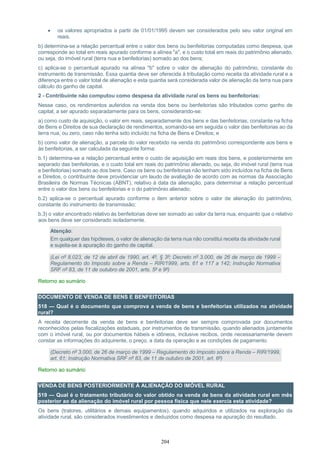 204
 os valores apropriados a partir de 01/01/1995 devem ser considerados pelo seu valor original em
reais.
b) determina-se a relação percentual entre o valor dos bens ou benfeitorias computadas como despesa, que
corresponde ao total em reais apurado conforme a alínea "a", e o custo total em reais do patrimônio alienado,
ou seja, do imóvel rural (terra nua e benfeitorias) somado ao dos bens;
c) aplica-se o percentual apurado na alínea "b" sobre o valor de alienação do patrimônio, constante do
instrumento de transmissão. Essa quantia deve ser oferecida à tributação como receita da atividade rural e a
diferença entre o valor total de alienação e esta quantia será considerada valor de alienação da terra nua para
cálculo do ganho de capital.
2 - Contribuinte não computou como despesa da atividade rural os bens ou benfeitorias:
Nesse caso, os rendimentos auferidos na venda dos bens ou benfeitorias são tributados como ganho de
capital, a ser apurado separadamente para os bens, considerando-se:
a) como custo de aquisição, o valor em reais, separadamente dos bens e das benfeitorias, constante na ficha
de Bens e Direitos de sua declaração de rendimentos, somando-se em seguida o valor das benfeitorias ao da
terra nua, ou zero, caso não tenha sido incluído na ficha de Bens e Direitos; e
b) como valor de alienação, a parcela do valor recebido na venda do patrimônio correspondente aos bens e
às benfeitorias, a ser calculada da seguinte forma:
b.1) determina-se a relação percentual entre o custo de aquisição em reais dos bens, e posteriormente em
separado das benfeitorias, e o custo total em reais do patrimônio alienado, ou seja, do imóvel rural (terra nua
e benfeitorias) somado ao dos bens. Caso os bens ou benfeitorias não tenham sido incluídos na ficha de Bens
e Direitos, o contribuinte deve providenciar um laudo de avaliação de acordo com as normas da Associação
Brasileira de Normas Técnicas (ABNT), relativo à data da alienação, para determinar a relação percentual
entre o valor dos bens ou benfeitorias e o do patrimônio alienado;
b.2) aplica-se o percentual apurado conforme o item anterior sobre o valor de alienação do patrimônio,
constante do instrumento de transmissão;
b.3) o valor encontrado relativo às benfeitorias deve ser somado ao valor da terra nua, enquanto que o relativo
aos bens deve ser considerado isoladamente.
Atenção:
Em qualquer das hipóteses, o valor de alienação da terra nua não constitui receita da atividade rural
e sujeita-se à apuração do ganho de capital.
(Lei nº 8.023, de 12 de abril de 1990, art. 4º, § 3º; Decreto nº 3.000, de 26 de março de 1999 –
Regulamento do Imposto sobre a Renda – RIR/1999, arts. 61 e 117 a 142; Instrução Normativa
SRF nº 83, de 11 de outubro de 2001, arts. 5º e 9º)
Retorno ao sumário
DOCUMENTO DE VENDA DE BENS E BENFEITORIAS
518 — Qual é o documento que comprova a venda de bens e benfeitorias utilizados na atividade
rural?
A receita decorrente da venda de bens e benfeitorias deve ser sempre comprovada por documentos
reconhecidos pelas fiscalizações estaduais, por instrumentos de transmissão, quando alienados juntamente
com o imóvel rural, ou por documentos hábeis e idôneos, inclusive recibos, onde necessariamente devem
constar as informações do adquirente, o preço, a data da operação e as condições de pagamento.
(Decreto nº 3.000, de 26 de março de 1999 – Regulamento do Imposto sobre a Renda – RIR/1999,
art. 61; Instrução Normativa SRF nº 83, de 11 de outubro de 2001, art. 6º)
Retorno ao sumário
VENDA DE BENS POSTERIORMENTE À ALIENAÇÃO DO IMÓVEL RURAL
519 — Qual é o tratamento tributário do valor obtido na venda de bens da atividade rural em mês
posterior ao da alienação do imóvel rural por pessoa física que nele exercia esta atividade?
Os bens (tratores, utilitários e demais equipamentos), quando adquiridos e utilizados na exploração da
atividade rural, são considerados investimentos e deduzidos como despesa na apuração do resultado.
 