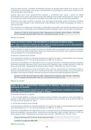 205
Caso isto tenha ocorrido, o resultado da atividade rural deve ser ajustado pela inclusão como receita, no mês
da alienação da propriedade rural, do valor correspondente à recuperação de custos (custo histórico) ou do
valor de mercado a eles atribuído.
Quando estes bens forem posteriormente vendidos, o contribuinte deve apurar o ganho de capital
considerando como custo o valor anteriormente a eles atribuído como receita (recuperação de custos ou valor
de mercado) para efeito da apuração do resultado da atividade rural no mês da venda da propriedade.
Entretanto se ele voltar a explorar a atividade rural, após alguma interrupção, poderá novamente considerar
como custo desta atividade o valor anteriormente a eles atribuído como receita (recuperação de custos ou
valor de mercado).
Se o contribuinte prosseguir sem interrupção na exploração da atividade rural, transferindo esses bens para
outro imóvel rural, a venda deles será considerada receita da atividade rural no mês do efetivo recebimento.
(Decreto nº 3.000, de 26 de março de 1999 – Regulamento do Imposto sobre a Renda – RIR/1999,
art. 61; Instrução Normativa SRF nº 83, de 11 de outubro de 2001, art. 5º)
Retorno ao sumário
VENDA DE PRODUTO RURAL POSTERIORMENTE À ALIENAÇÃO DO IMÓVEL RURAL
520 — Qual é o tratamento tributário do valor obtido na venda de produto rural em data posterior à
da alienação do imóvel rural no qual ele foi produzido?
O valor recebido na venda de produto rural deve ser tributado pelo ex-proprietário como receita da atividade
rural, no mês de seu efetivo recebimento, desde que comprovado que tal produto seja resultante de atividade
rural exercida por ele, na propriedade alienada.
Excetuada a hipótese acima referida:
a) os rendimentos auferidos na venda são tributados como ganho de capital, se esta atividade não for exercida
com habitualidade (Lei nº 7.713, de 22 de dezembro de 1988, art. 3º, § 2º); ou
b) se houver habitualidade e fim especulativo de lucro, a pessoa física será considerada empresário (empresa
individual) equiparado a pessoa jurídica, sendo seus lucros tributados nessa condição (Decreto nº 3.000, de
26 de março de 1999 – Regulamento do Imposto sobre a Renda – RIR/1999, arts. 150, 541 e 542).
A receita bruta, decorrente da venda de produtos rurais, deve ser comprovada por documentos hábeis e
idôneos usualmente utilizados, tais como: nota fiscal do produtor, nota fiscal de entrada, nota promissória rural
vinculada à nota fiscal do produtor e demais documentos reconhecidos pelas fiscalizações estaduais.
(Decreto nº 3.000, de 26 de março de 1999 – Regulamento do Imposto sobre a Renda – RIR/1999,
art. 61; Instrução Normativa SRF nº 83, de 11 de novembro de 2001, art. 5º)
Retorno ao sumário
VENDA DE BENS E BENFEITORIAS RECEBIDOS EM HERANÇA, DISSOLUÇÃO DA SOCIEDADE
CONJUGAL OU DOAÇÃO
521 — Qual é o tratamento tributário do valor obtido na venda de bens e benfeitorias recebidos em
herança, dissolução da sociedade conjugal ou doação?
O tratamento tributário é o seguinte:
1 - Se o sucessor legítimo, ex-cônjuge ou donatário explorar atividade rural, ainda que como arrendatário ou
parceiro, o valor obtido será incluído como receita da atividade rural (Lei nº 8.023, de 12 de abril de 1990; Lei
nº 8.383, de 30 de dezembro de 1991).
2 - Excetuada a hipótese acima referida:
a) os rendimentos auferidos na venda são tributados como ganho de capital, se esta atividade não for exercida
com habitualidade (Lei nº 7.713, de 22 de dezembro de 1988, art. 3º, § 2º); ou
b) se houver habitualidade e fim especulativo de lucro, a pessoa física será considerada empresário (empresa
individual equiparado a pessoa jurídica, sendo seus lucros tributados nessa condição (Decreto nº 3.000, de
26 de março de 1999 – Regulamento do Imposto sobre a Renda – RIR/1999, arts. 150, 541 e 542).
(Parecer Normativo CST nº 90, de 16 de outubro de 1978)
Consulte as perguntas 500 e 587
Retorno ao sumário
 
