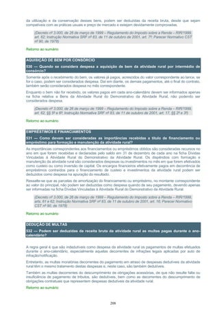 208
da utilização e da conservação desses bens, podem ser deduzidas da receita bruta, desde que sejam
compatíveis com as práticas usuais e preço de mercado e estejam devidamente comprovadas.
(Decreto nº 3.000, de 26 de março de 1999 – Regulamento do Imposto sobre a Renda – RIR/1999,
art. 62; Instrução Normativa SRF nº 83, de 11 de outubro de 2001, art. 7º; Parecer Normativo CST
nº 90, de 1978)
Retorno ao sumário
AQUISIÇÃO DE BEM POR CONSÓRCIO
530 — Quando se considera despesa a aquisição de bem da atividade rural por intermédio de
consórcio?
Somente após o recebimento do bem, os valores já pagos, acrescidos do valor correspondente ao lance, se
for o caso, podem ser considerados despesa. Daí em diante, os demais pagamentos, até o final do contrato,
também serão considerados despesa no mês correspondente.
Enquanto o bem não for recebido, os valores pagos em cada ano-calendário devem ser informados apenas
na ficha relativa a Bens da Atividade Rural do Demonstrativo da Atividade Rural, não podendo ser
considerados despesa.
(Decreto nº 3.000, de 26 de março de 1999 – Regulamento do Imposto sobre a Renda – RIR/1999,
art. 62, §§ 5º e 6º; Instrução Normativa SRF nº 83, de 11 de outubro de 2001, art. 17, §§ 2º e 3º)
Retorno ao sumário
EMPRÉSTIMOS E FINANCIAMENTOS
531 — Como devem ser consideradas as importâncias recebidas a título de financiamento ou
empréstimo para formação e manutenção da atividade rural?
As importâncias correspondentes aos financiamentos ou empréstimos obtidos são consideradas recursos no
ano em que forem recebidas e declaradas pelo saldo em 31 de dezembro de cada ano na ficha Dívidas
Vinculadas à Atividade Rural do Demonstrativo da Atividade Rural. Os dispêndios com formação e
manutenção da atividade rural são considerados despesas ou investimentos no mês em que forem efetivados
como custeio ou como inversão de capital. Os encargos financeiros efetivamente pagos em decorrência de
empréstimos contraídos para o financiamento de custeio e investimentos da atividade rural podem ser
deduzidos como despesa na apuração do resultado.
Ressalte-se que as parcelas de amortização do financiamento ou empréstimo, no montante correspondente
ao valor do principal, não podem ser deduzidas como despesa quando de seu pagamento, devendo apenas
ser informadas na ficha Dívidas Vinculadas à Atividade Rural do Demonstrativo da Atividade Rural.
(Decreto nº 3.000, de 26 de março de 1999 – Regulamento do Imposto sobre a Renda – RIR/1999,
arts. 61 e 62; Instrução Normativa SRF nº 83, de 11 de outubro de 2001, art. 16; Parecer Normativo
CST nº 90, de 1978)
Retorno ao sumário
DEDUÇÃO DE MULTAS
532 — Podem ser deduzidas da receita bruta da atividade rural as multas pagas durante o ano-
calendário?
A regra geral é que são indedutíveis como despesa da atividade rural os pagamentos de multas efetuados
durante o ano-calendário, especialmente aquelas decorrentes de infrações legais aplicadas por auto de
infração/notificação.
Entretanto, as multas moratórias decorrentes do pagamento em atraso de despesas dedutíveis da atividade
rural têm o mesmo tratamento destas despesas e, neste caso, são também dedutíveis.
Também as multas decorrentes do descumprimento de obrigações acessórias, de que não resulte falta ou
insuficiência de pagamento de tributos, são dedutíveis, bem como as decorrentes do descumprimento de
obrigações contratuais que representem despesas dedutíveis da atividade rural.
Retorno ao sumário
 